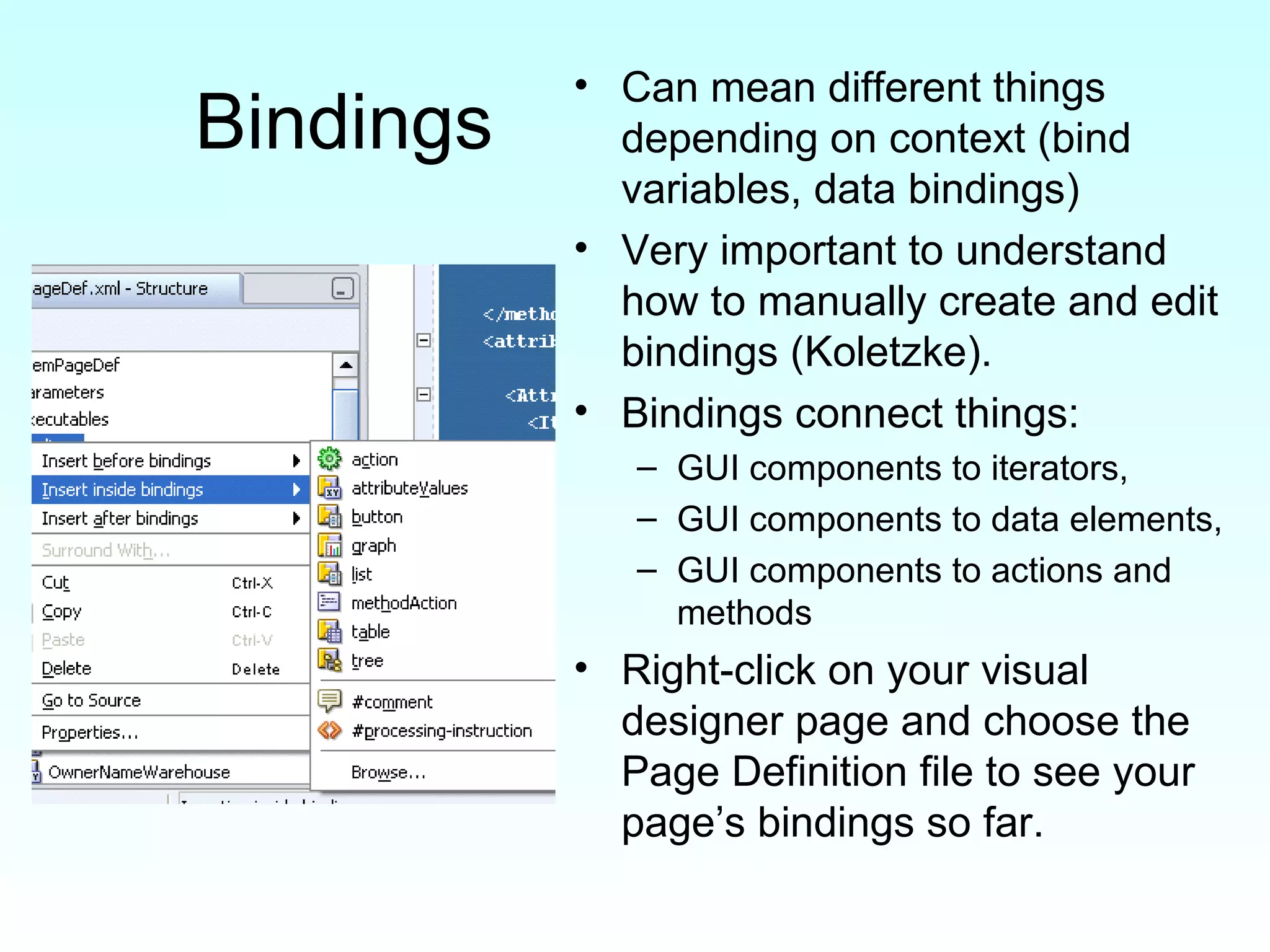 Bindings Can mean different things depending on context (bind variables, data bindings) Very important to understand how to manually create and edit bindings (Koletzke). Bindings connect things:  GUI components to iterators, GUI components to data elements, GUI components to actions and methods Right-click on your visual designer page and choose the Page Definition file to see your page’s bindings so far. 