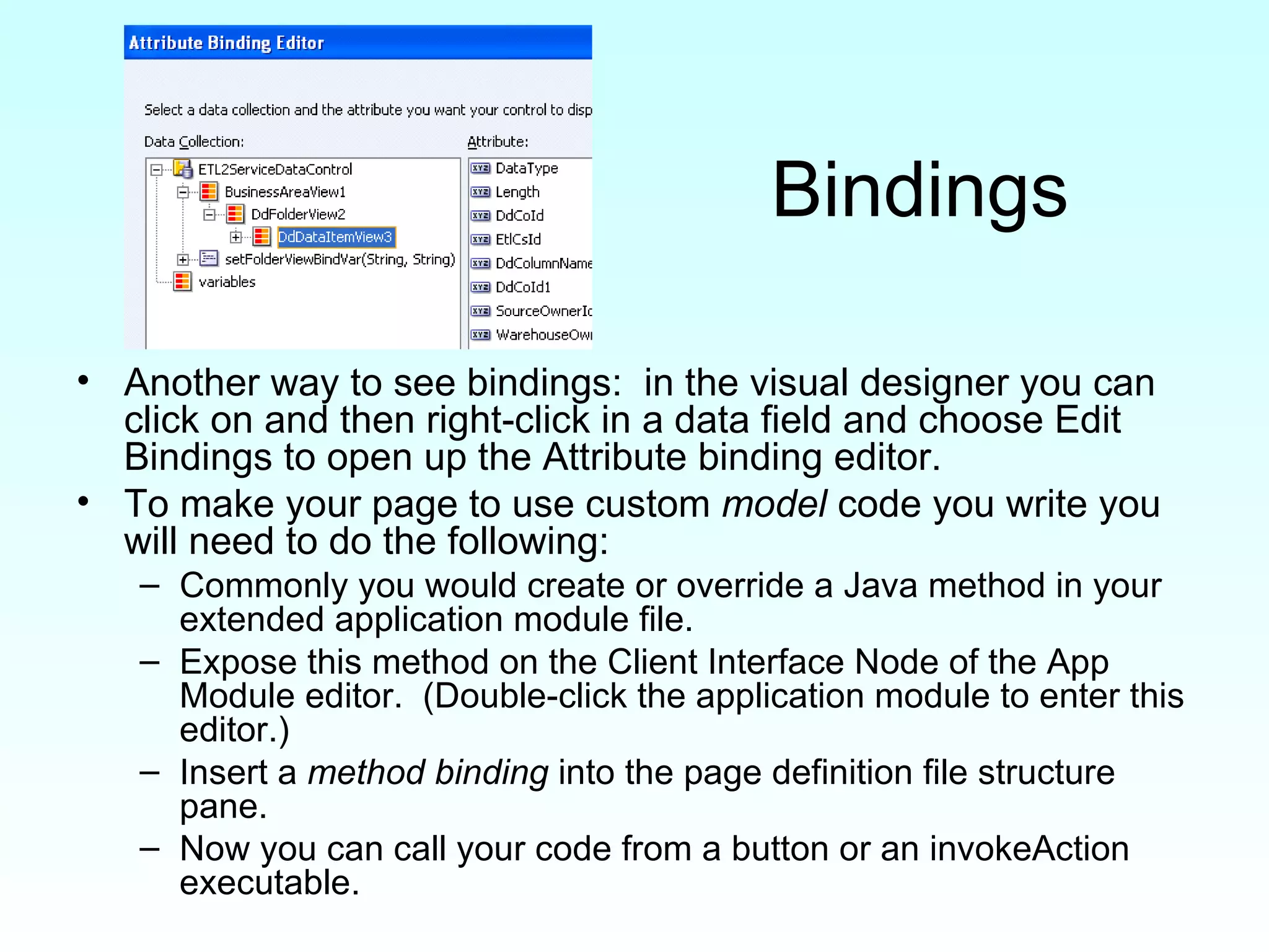 Bindings Another way to see bindings:  in the visual designer you can click on and then right-click in a data field and choose Edit Bindings to open up the Attribute binding editor.  To make your page to use custom  model  code you write you will need to do the following: Commonly you would create or override a Java method in your extended application module file. Expose this method on the Client Interface Node of the App Module editor.  (Double-click the application module to enter this editor.) Insert a  method binding  into the page definition file structure pane. Now you can call your code from a button or an invokeAction executable. 