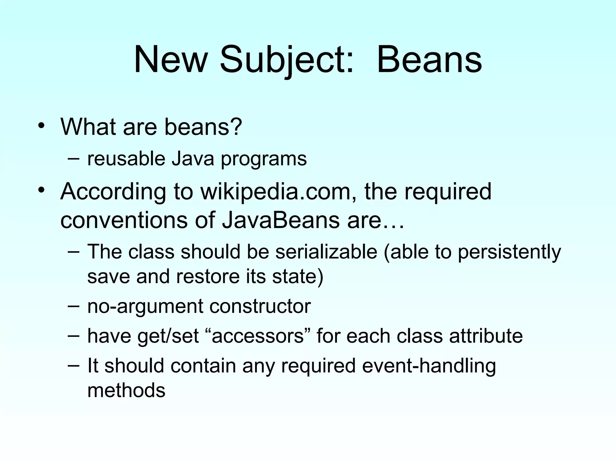 New Subject:  Beans What are beans?  reusable Java programs According to wikipedia.com, the required conventions of JavaBeans are… The class should be serializable (able to persistently save and restore its state)  no-argument constructor  have get/set “accessors” for each class attribute  It should contain any required event-handling methods  