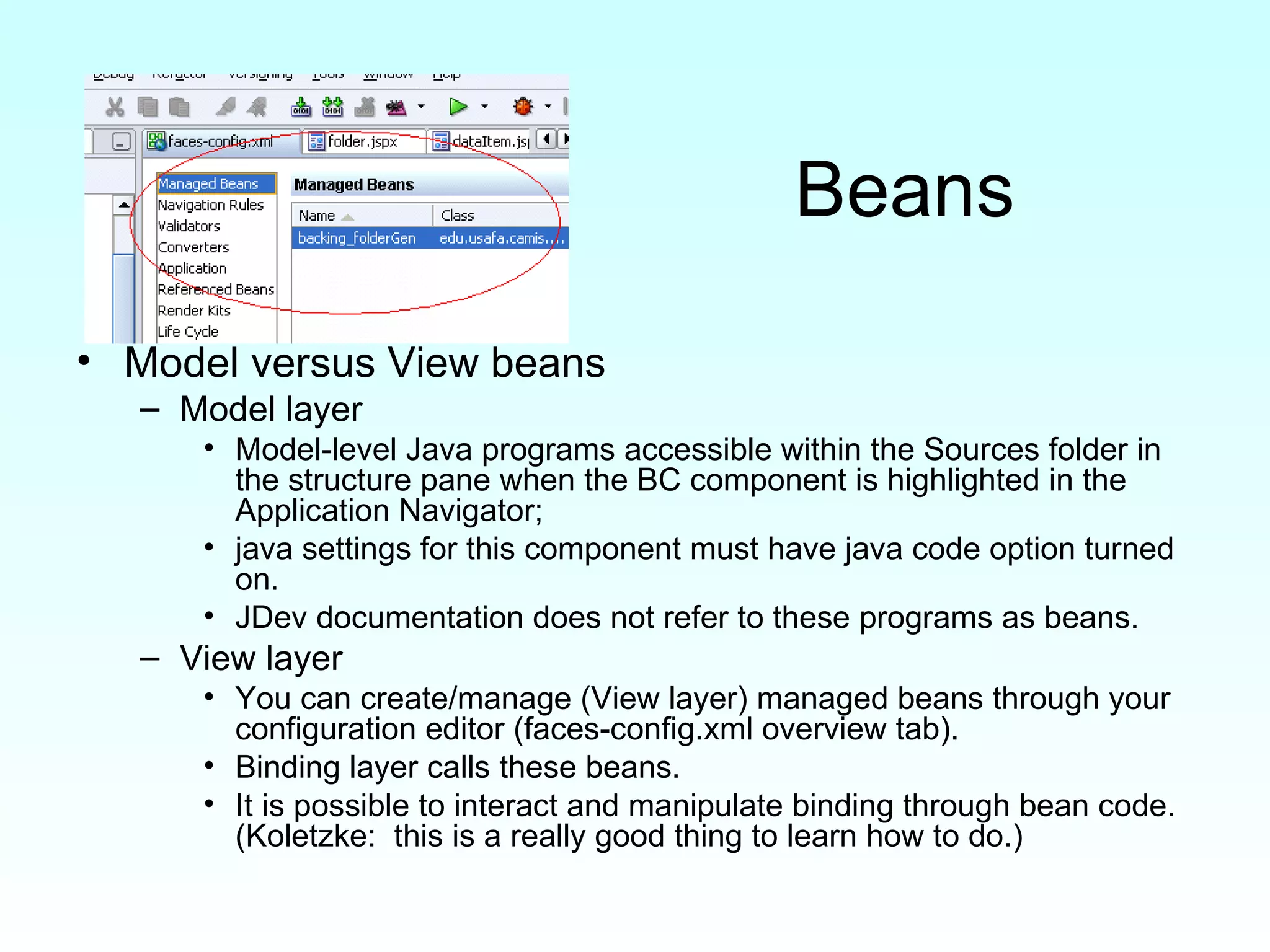 Beans Model versus View beans Model layer Model-level Java programs accessible within the Sources folder in the structure pane when the BC component is highlighted in the Application Navigator;  java settings for this component must have java code option turned on. JDev documentation does not refer to these programs as beans. View layer You can create/manage (View layer) managed beans through your configuration editor (faces-config.xml overview tab). Binding layer calls these beans. It is possible to interact and manipulate binding through bean code.  (Koletzke:  this is a really good thing to learn how to do.)  