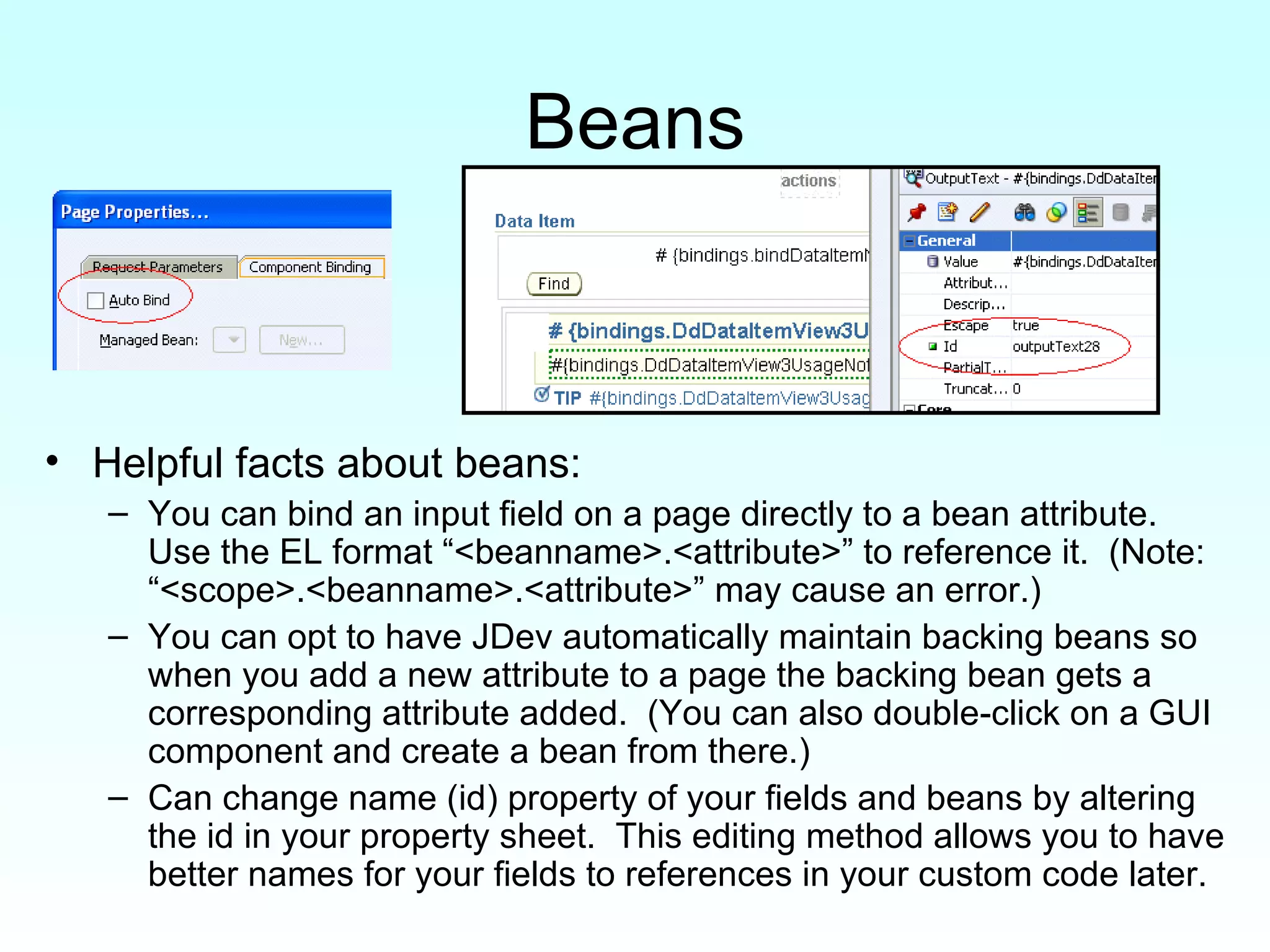 Beans Helpful facts about beans: You can bind an input field on a page directly to a bean attribute.  Use the EL format “<beanname>.<attribute>” to reference it.  (Note:  “<scope>.<beanname>.<attribute>” may cause an error.) You can opt to have JDev automatically maintain backing beans so when you add a new attribute to a page the backing bean gets a corresponding attribute added.  (You can also double-click on a GUI component and create a bean from there.) Can change name (id) property of your fields and beans by altering the id in your property sheet.  This editing method allows you to have better names for your fields to references in your custom code later. 