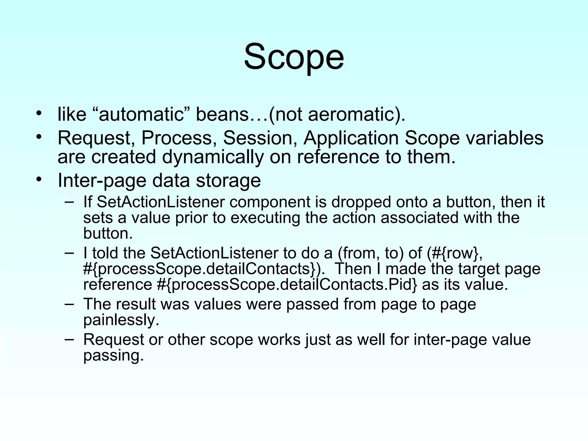 Scope like “automatic” beans…(not aeromatic). Request, Process, Session, Application Scope variables are created dynamically on reference to them. Inter-page data storage If SetActionListener component is dropped onto a button, then it sets a value prior to executing the action associated with the button. I told the SetActionListener to do a (from, to) of (#{row}, #{processScope.detailContacts}).  Then I made the target page reference #{processScope.detailContacts.Pid} as its value.  The result was values were passed from page to page painlessly.  Request or other scope works just as well for inter-page value passing. 