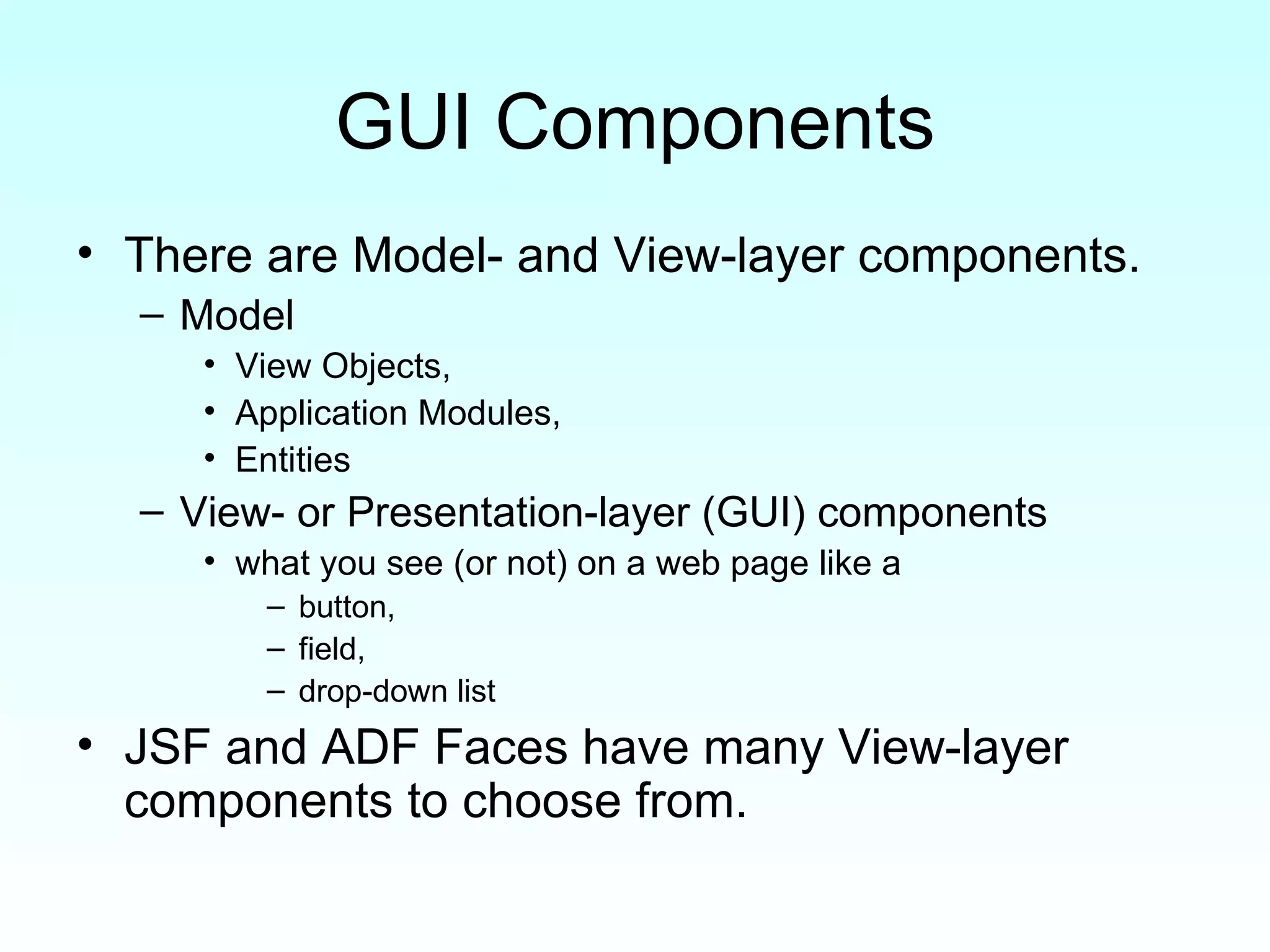 GUI Components There are Model- and View-layer components. Model View Objects,  Application Modules,  Entities View- or Presentation-layer (GUI) components what you see (or not) on a web page like a  button,  field,  drop-down list JSF and ADF Faces have many View-layer components to choose from. 