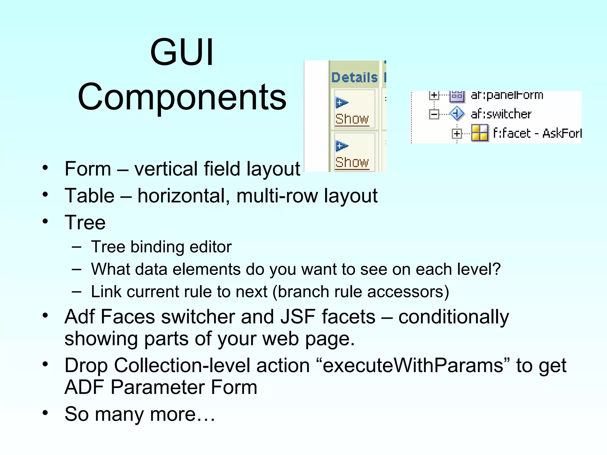 GUI Components Form – vertical field layout Table – horizontal, multi-row layout Tree Tree binding editor What data elements do you want to see on each level? Link current rule to next (branch rule accessors) Adf Faces switcher and JSF facets – conditionally showing parts of your web page. Drop Collection-level action “executeWithParams” to get ADF Parameter Form So many more… 