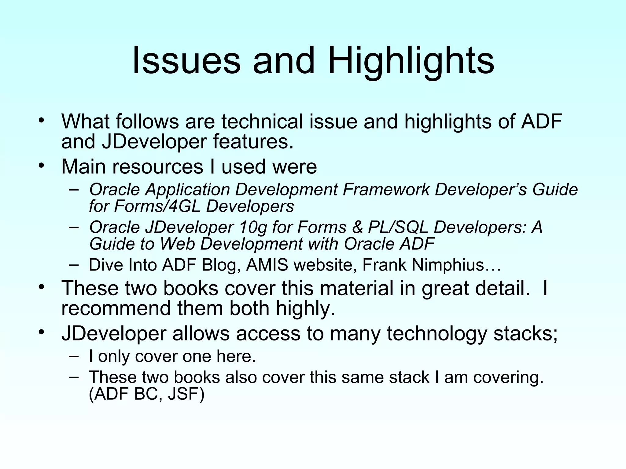 Issues and Highlights What follows are technical issue and highlights of ADF and JDeveloper features. Main resources I used were  Oracle Application Development Framework Developer’s Guide for Forms/4GL Developers   Oracle JDeveloper 10g for Forms & PL/SQL Developers: A Guide to Web Development with Oracle ADF   Dive Into ADF Blog, AMIS website, Frank Nimphius… These two books cover this material in great detail.  I recommend them both highly. JDeveloper allows access to many technology stacks;  I only cover one here.  These two books also cover this same stack I am covering.  (ADF BC, JSF) 
