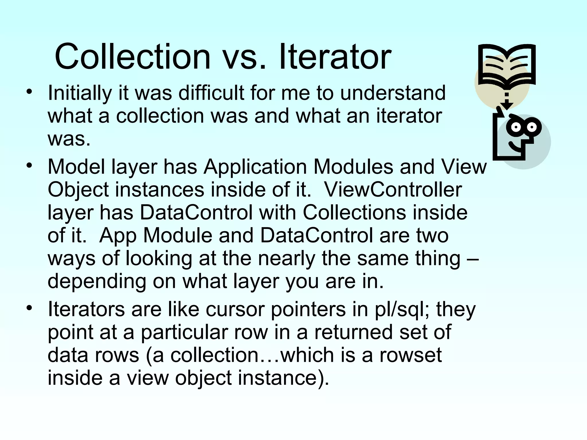 Collection vs. Iterator Initially it was difficult for me to understand what a collection was and what an iterator was. Model layer has Application Modules and View Object instances inside of it.  ViewController layer has DataControl with Collections inside of it.  App Module and DataControl are two ways of looking at the nearly the same thing – depending on what layer you are in.  Iterators are like cursor pointers in pl/sql; they point at a particular row in a returned set of data rows (a collection…which is a rowset inside a view object instance).  