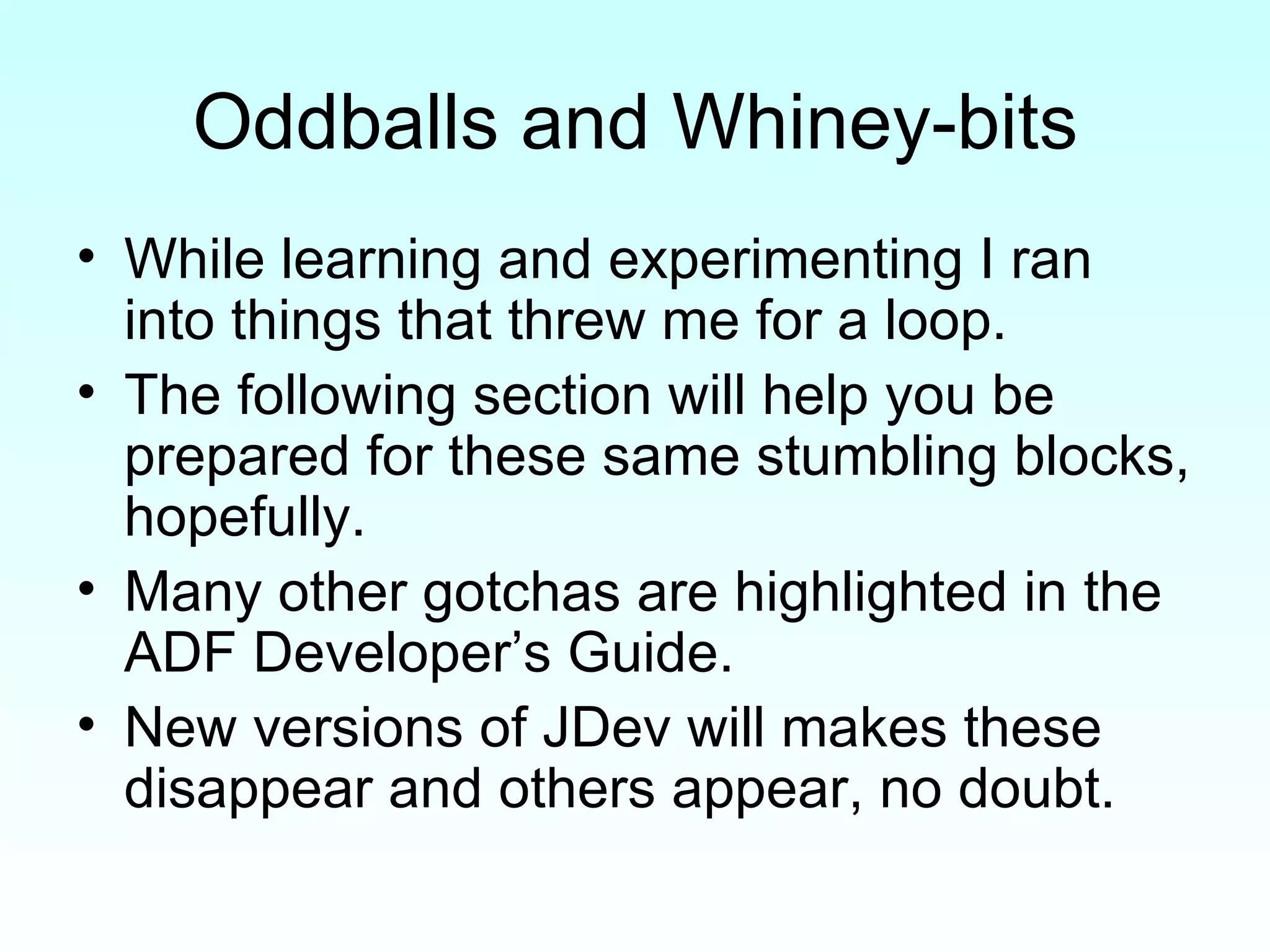 Oddballs and Whiney-bits While learning and experimenting I ran into things that threw me for a loop. The following section will help you be prepared for these same stumbling blocks, hopefully. Many other gotchas are highlighted in the ADF Developer’s Guide. New versions of JDev will makes these disappear and others appear, no doubt. 