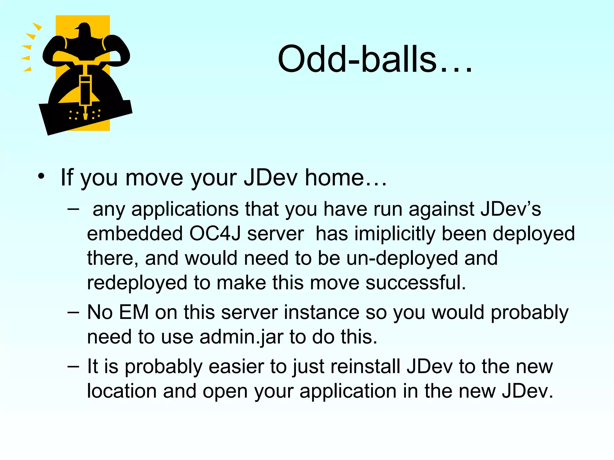 Odd-balls… If you move your JDev home… any applications that you have run against JDev’s embedded OC4J server  has imiplicitly been deployed there, and would need to be un-deployed and redeployed to make this move successful. No EM on this server instance so you would probably need to use admin.jar to do this. It is probably easier to just reinstall JDev to the new location and open your application in the new JDev. 