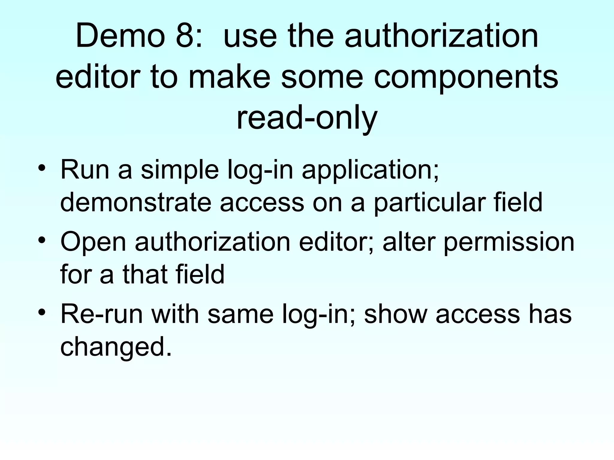 Demo 8:  use the authorization editor to make some components read-only Run a simple log-in application; demonstrate access on a particular field Open authorization editor; alter permission for a that field Re-run with same log-in; show access has changed. 