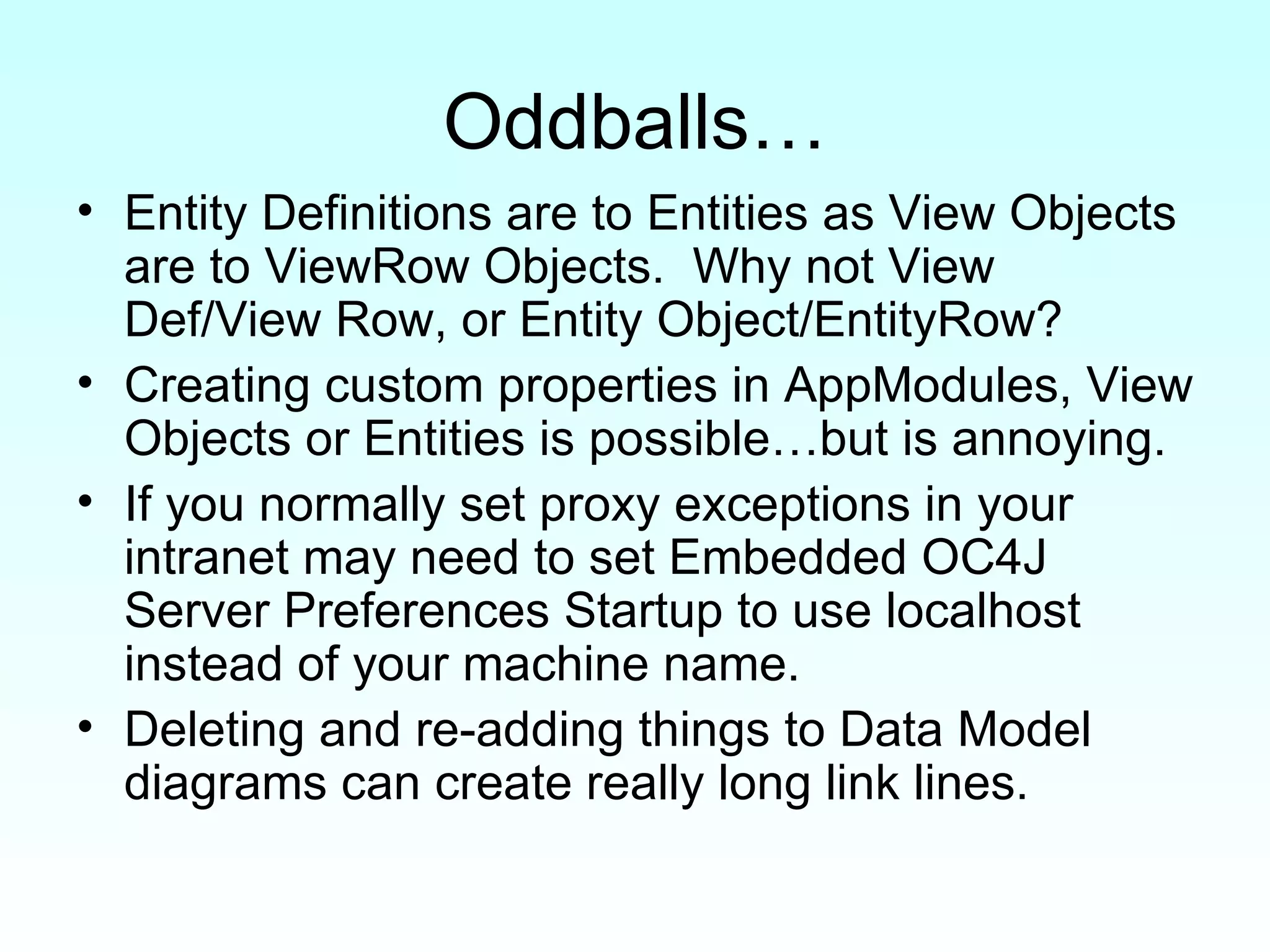 Oddballs… Entity Definitions are to Entities as View Objects are to ViewRow Objects.  Why not View Def/View Row, or Entity Object/EntityRow? Creating custom properties in AppModules, View Objects or Entities is possible…but is annoying. If you normally set proxy exceptions in your intranet may need to set Embedded OC4J Server Preferences Startup to use localhost instead of your machine name. Deleting and re-adding things to Data Model diagrams can create really long link lines.  