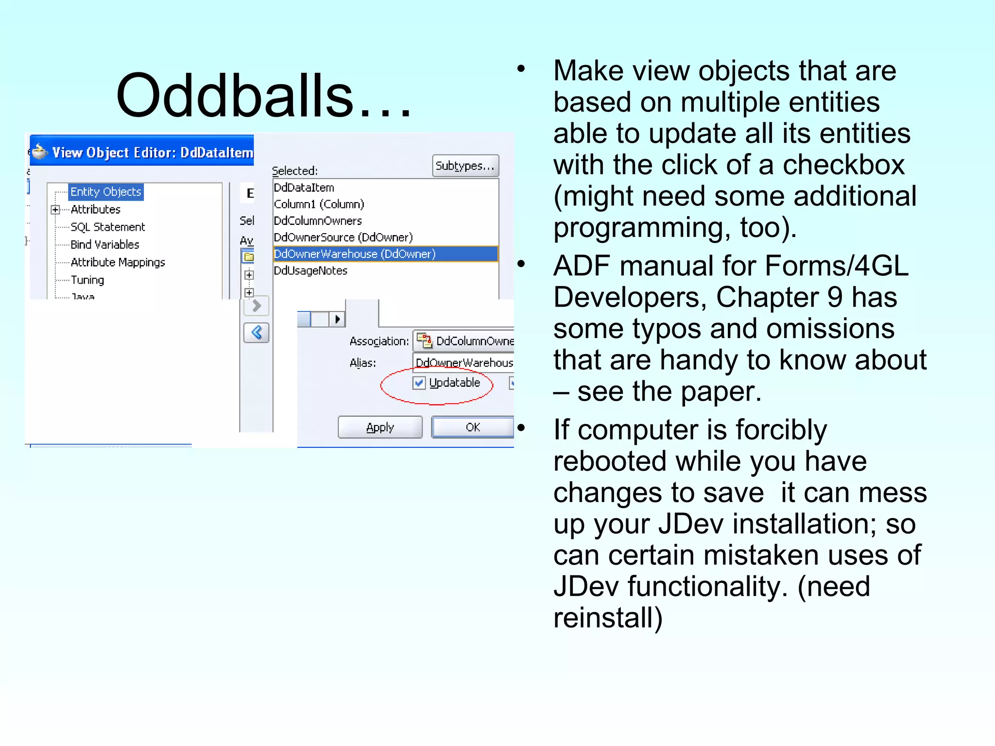 Oddballs… Make view objects that are based on multiple entities able to update all its entities with the click of a checkbox (might need some additional programming, too). ADF manual for Forms/4GL Developers, Chapter 9 has some typos and omissions that are handy to know about – see the paper.  If computer is forcibly rebooted while you have changes to save  it can mess up your JDev installation; so can certain mistaken uses of JDev functionality. (need reinstall) 