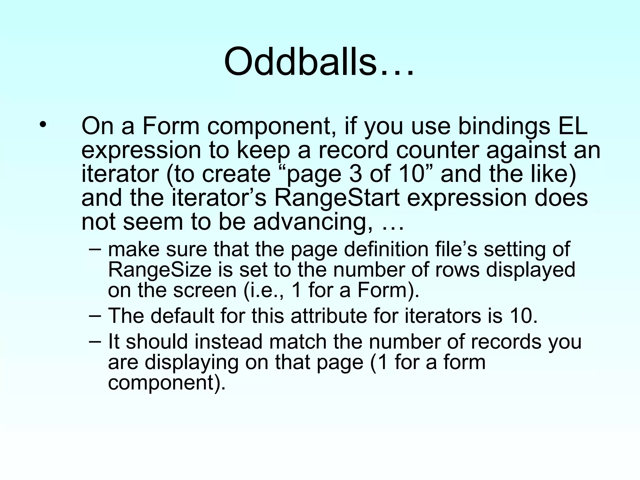 Oddballs… On a Form component, if you use bindings EL expression to keep a record counter against an iterator (to create “page 3 of 10” and the like) and the iterator’s RangeStart expression does not seem to be advancing, … make sure that the page definition file’s setting of RangeSize is set to the number of rows displayed on the screen (i.e., 1 for a Form).  The default for this attribute for iterators is 10.  It should instead match the number of records you are displaying on that page (1 for a form component). 