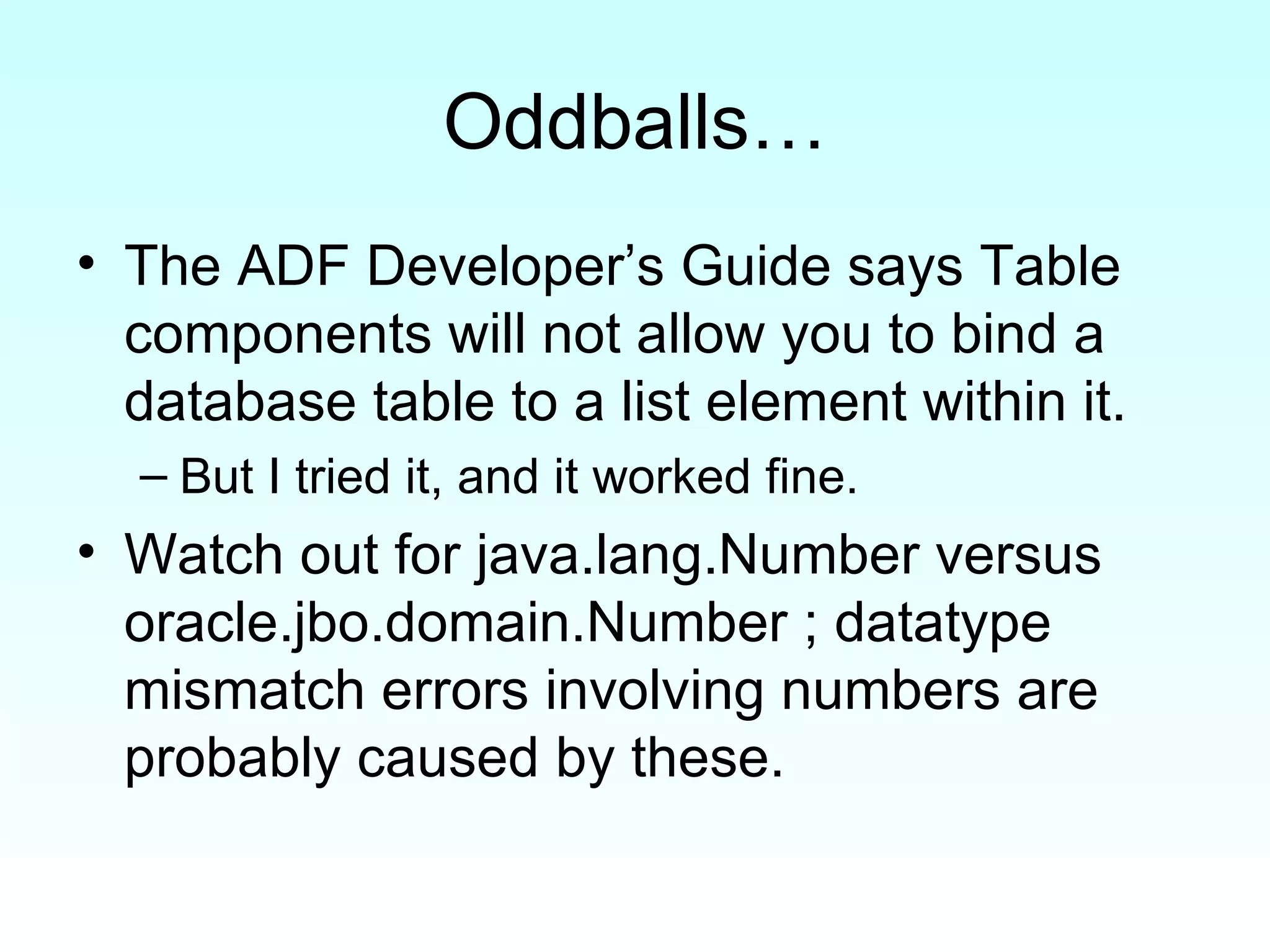 Oddballs… The ADF Developer’s Guide says Table components will not allow you to bind a database table to a list element within it.  But I tried it, and it worked fine. Watch out for java.lang.Number versus oracle.jbo.domain.Number ; datatype mismatch errors involving numbers are probably caused by these. 