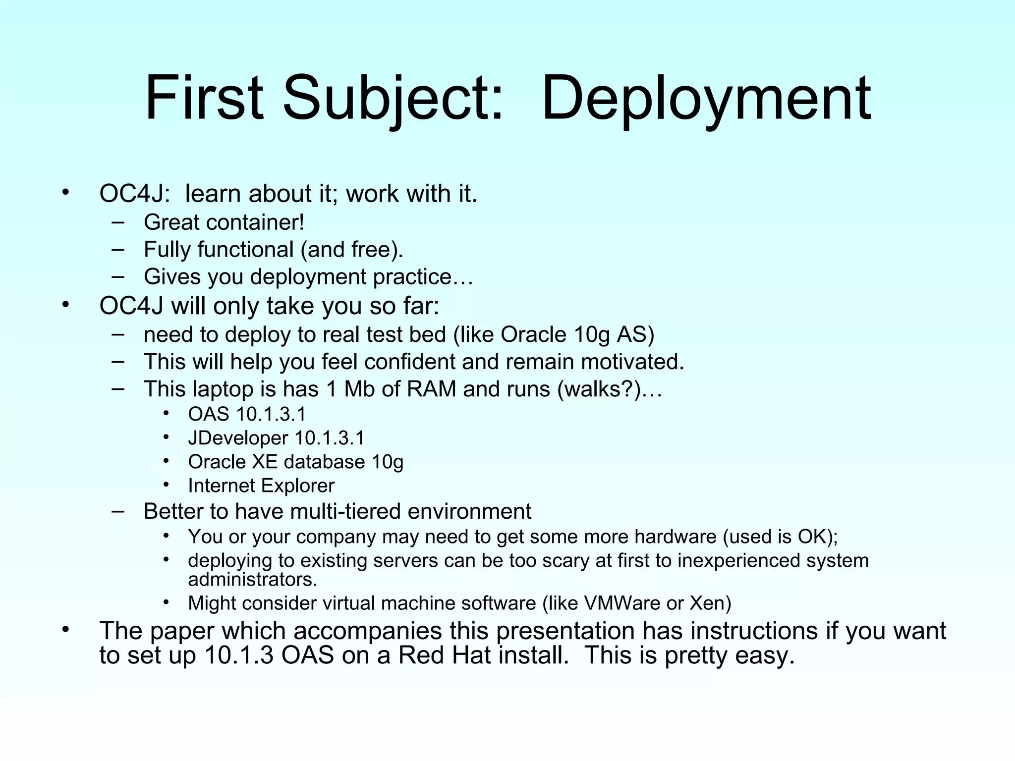 First Subject:  Deployment OC4J:  learn about it; work with it.  Great container!  Fully functional (and free).  Gives you deployment practice… OC4J will only take you so far:  need to deploy to real test bed (like Oracle 10g AS) This will help you feel confident and remain motivated. This laptop is has 1 Mb of RAM and runs (walks?)… OAS 10.1.3.1 JDeveloper 10.1.3.1 Oracle XE database 10g Internet Explorer Better to have multi-tiered environment You or your company may need to get some more hardware (used is OK);  deploying to existing servers can be too scary at first to inexperienced system administrators. Might consider virtual machine software (like VMWare or Xen) The paper which accompanies this presentation has instructions if you want to set up 10.1.3 OAS on a Red Hat install.  This is pretty easy. 