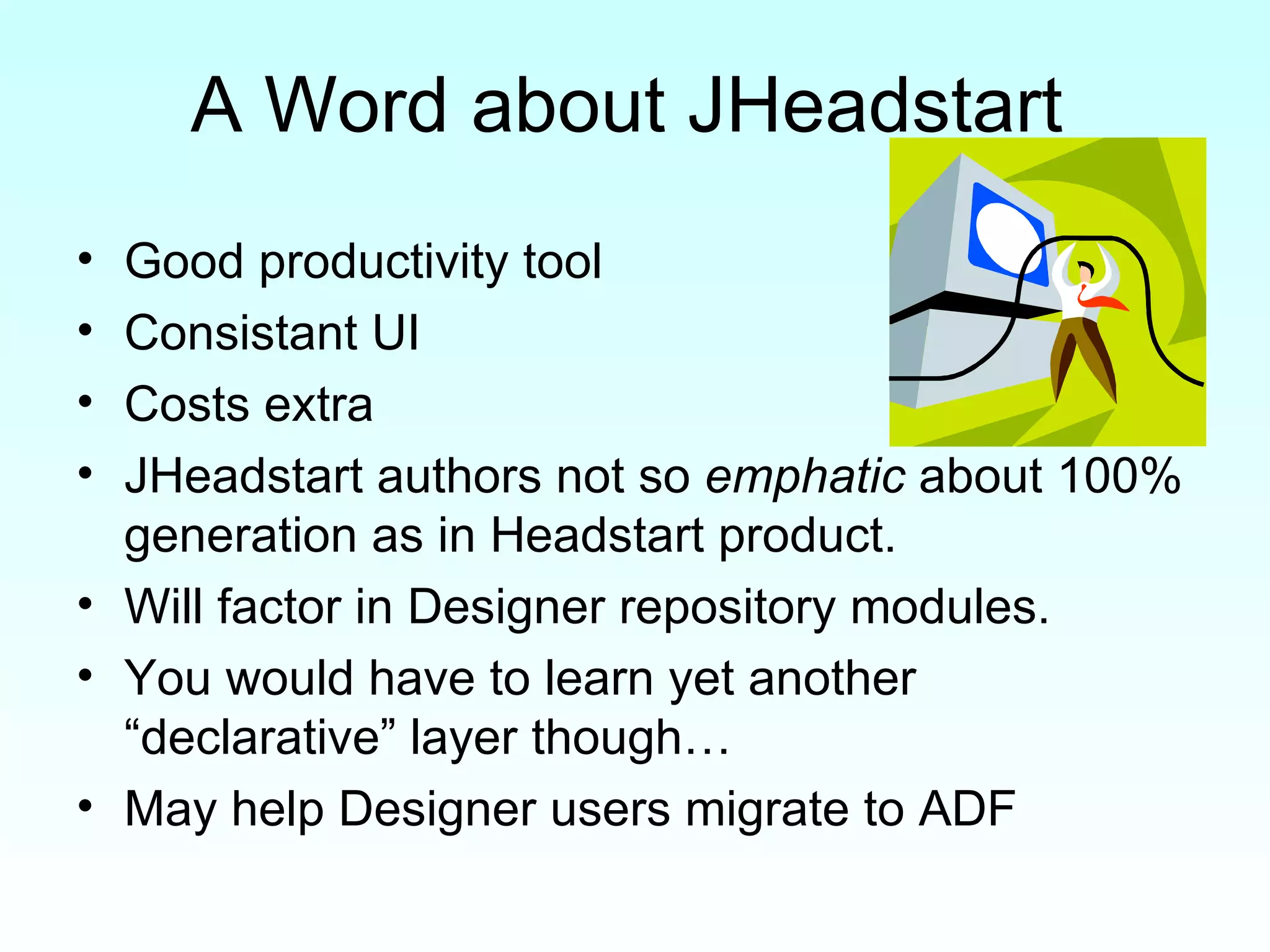 A Word about JHeadstart Good productivity tool Consistant UI Costs extra JHeadstart authors not so  emphatic  about 100% generation as in Headstart product. Will factor in Designer repository modules. You would have to learn yet another “declarative” layer though… May help Designer users migrate to ADF 