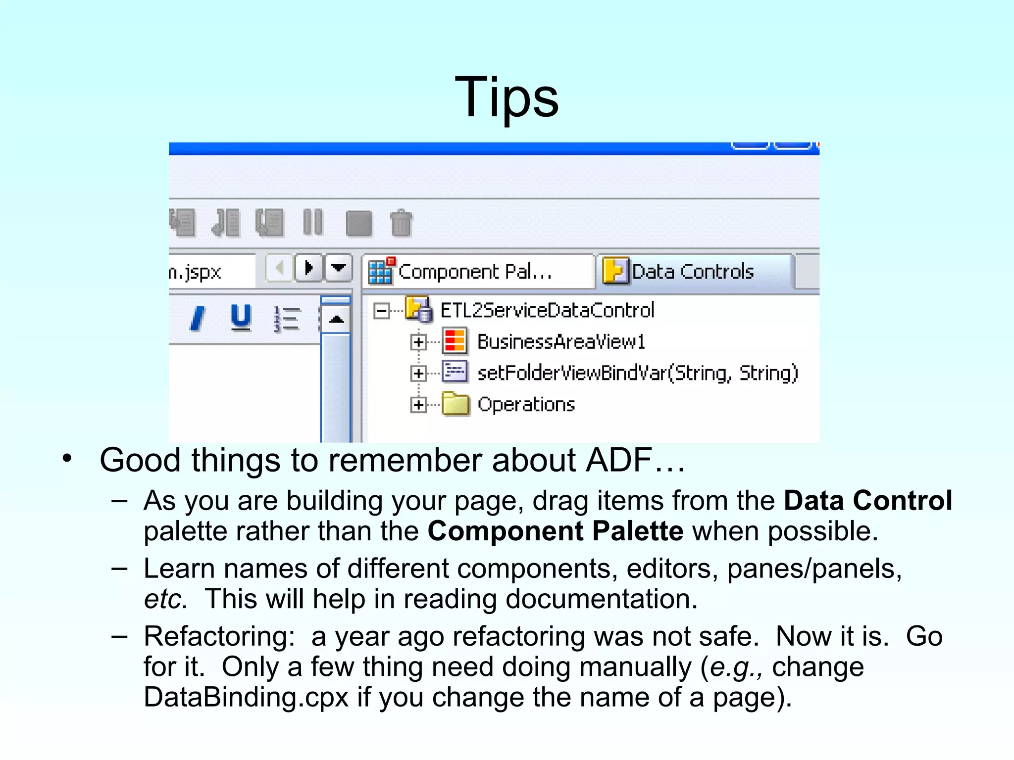 Tips Good things to remember about ADF… As you are building your page, drag items from the  Data Control  palette rather than the  Component Palette  when possible. Learn names of different components, editors, panes/panels,  etc.   This will help in reading documentation. Refactoring:  a year ago refactoring was not safe.  Now it is.  Go for it.  Only a few thing need doing manually ( e.g.,  change DataBinding.cpx if you change the name of a page). 