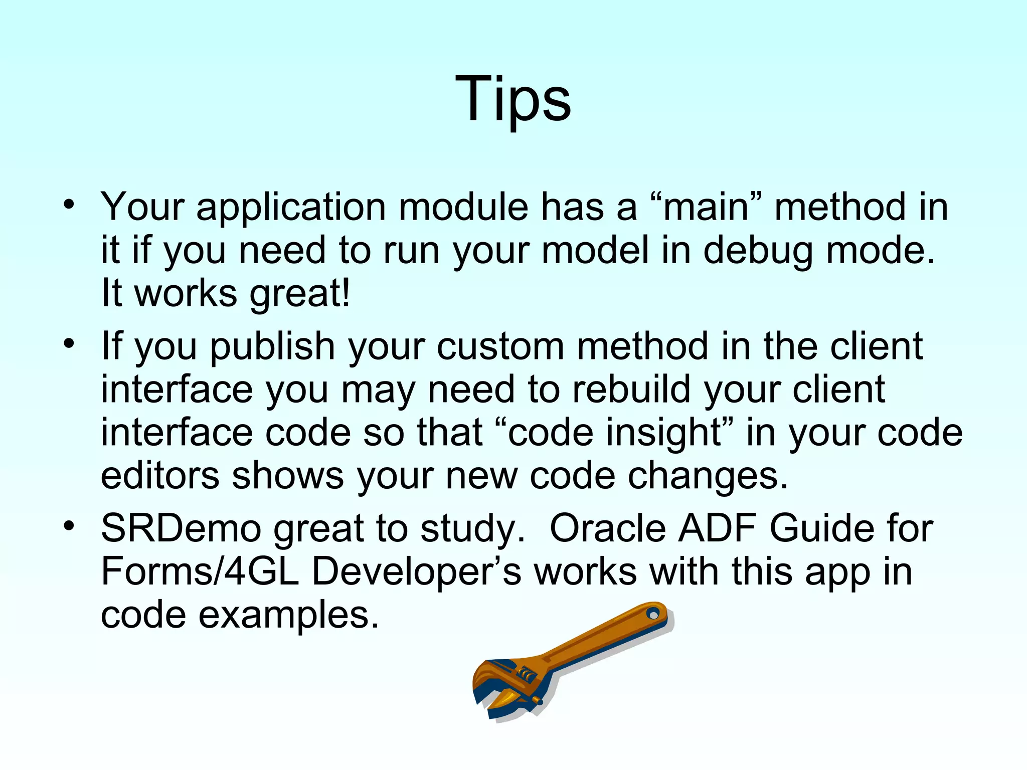 Tips Your application module has a “main” method in it if you need to run your model in debug mode.  It works great! If you publish your custom method in the client interface you may need to rebuild your client interface code so that “code insight” in your code editors shows your new code changes. SRDemo great to study.  Oracle ADF Guide for Forms/4GL Developer’s works with this app in code examples. 