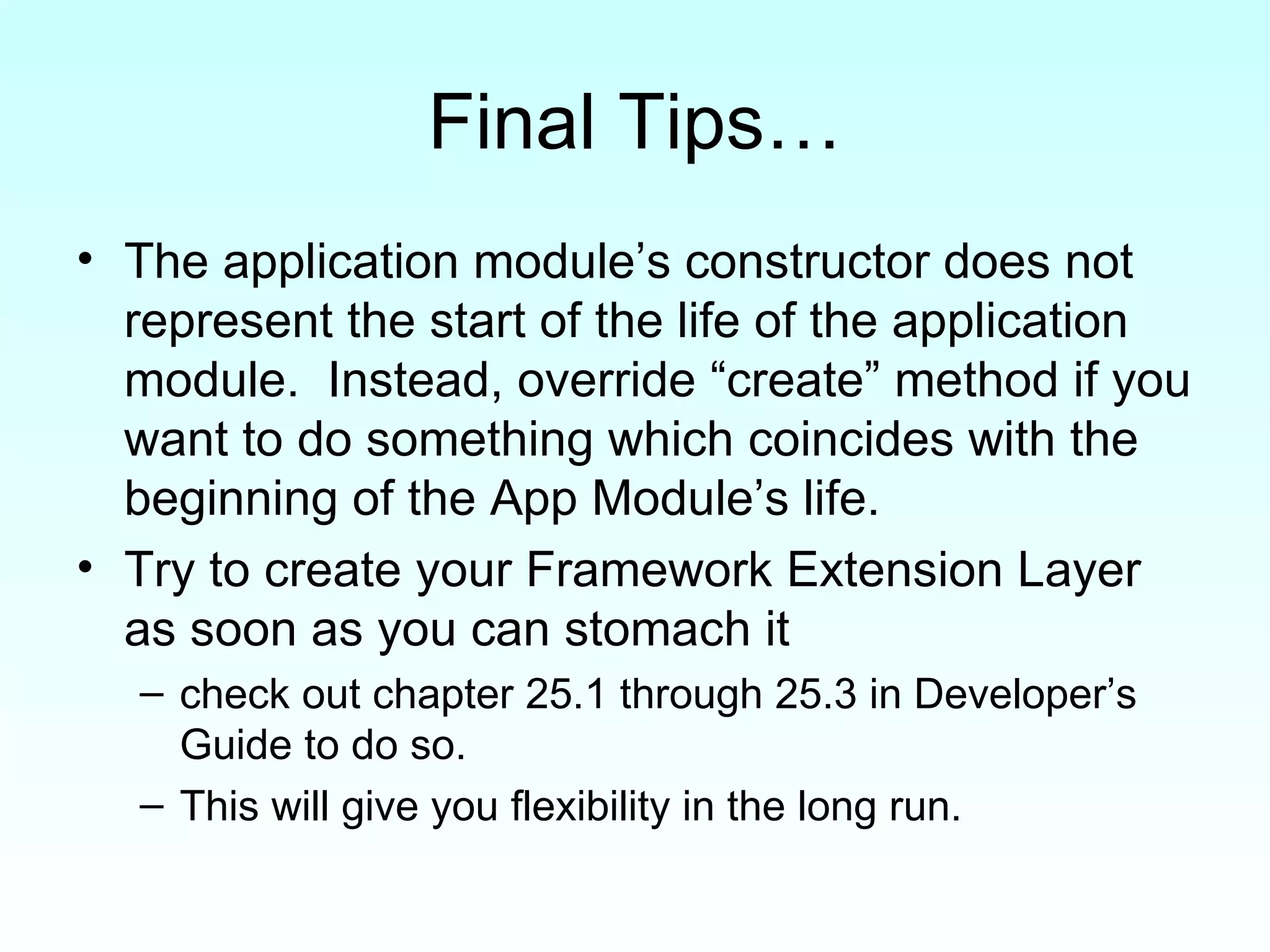Final Tips… The application module’s constructor does not represent the start of the life of the application module.  Instead, override “create” method if you want to do something which coincides with the beginning of the App Module’s life.  Try to create your Framework Extension Layer as soon as you can stomach it check out chapter 25.1 through 25.3 in Developer’s Guide to do so.  This will give you flexibility in the long run. 