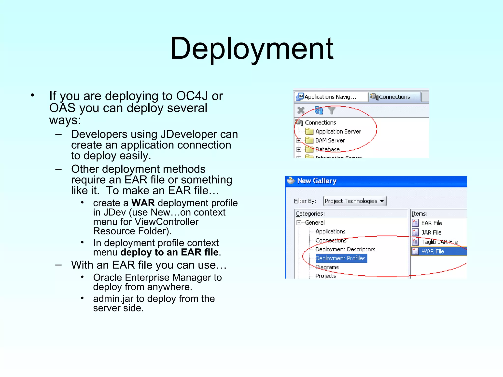 Deployment If you are deploying to OC4J or OAS you can deploy several ways: Developers using JDeveloper can create an application connection to deploy easily. Other deployment methods require an EAR file or something like it.  To make an EAR file… create a  WAR  deployment profile in JDev (use New…on context menu for ViewController Resource Folder).  In deployment profile context menu  deploy to an EAR file . With an EAR file you can use… Oracle Enterprise Manager to deploy from anywhere. admin.jar to deploy from the server side. 