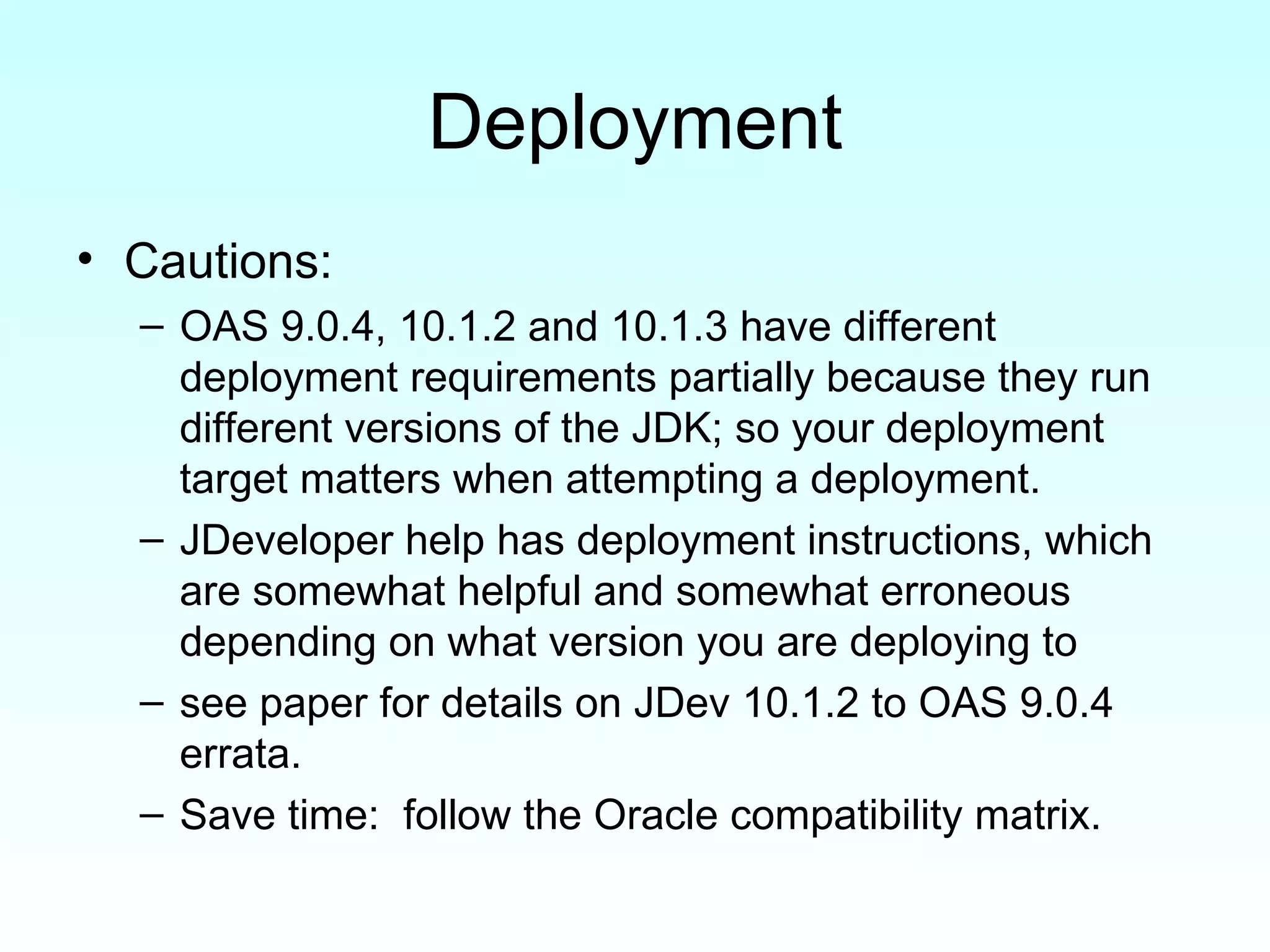 Deployment Cautions: OAS 9.0.4, 10.1.2 and 10.1.3 have different deployment requirements partially because they run different versions of the JDK; so your deployment target matters when attempting a deployment. JDeveloper help has deployment instructions, which are somewhat helpful and somewhat erroneous depending on what version you are deploying to  see paper for details on JDev 10.1.2 to OAS 9.0.4 errata. Save time:  follow the Oracle compatibility matrix. 