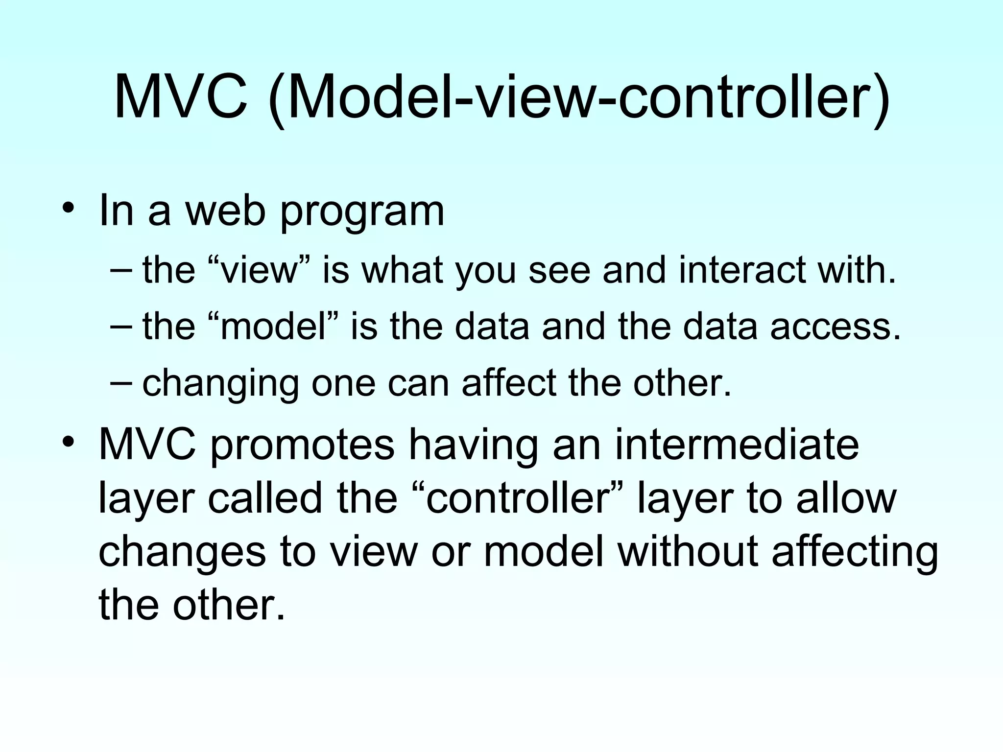 MVC (Model-view-controller) In a web program  the “view” is what you see and interact with.  the “model” is the data and the data access. changing one can affect the other. MVC promotes having an intermediate layer called the “controller” layer to allow changes to view or model without affecting the other. 