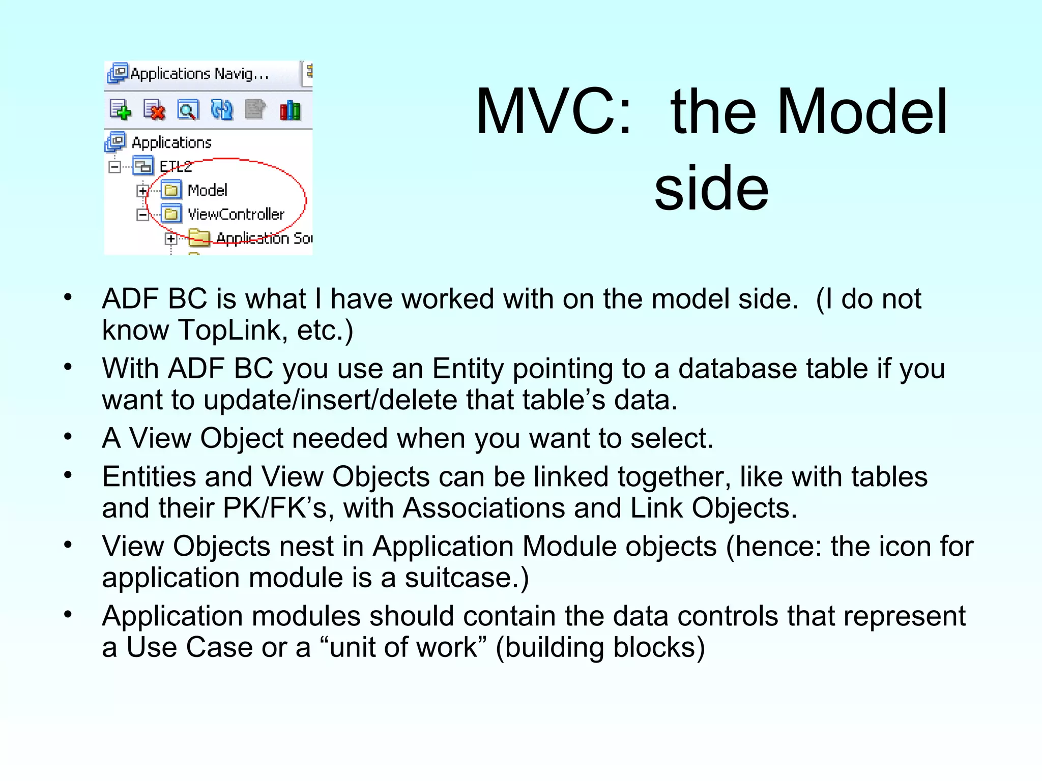 MVC:  the Model side ADF BC is what I have worked with on the model side.  (I do not know TopLink, etc.) With ADF BC you use an Entity pointing to a database table if you want to update/insert/delete that table’s data. A View Object needed when you want to select. Entities and View Objects can be linked together, like with tables and their PK/FK’s, with Associations and Link Objects. View Objects nest in Application Module objects (hence: the icon for application module is a suitcase.)  Application modules should contain the data controls that represent a Use Case or a “unit of work” (building blocks) 