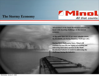 The Stormy Economy


                              All members of the Multi Residential Industry are
                              faced with daunting challenges in the current
                              economy.

                              At the same time one of our most valuable assets,
                              the Residents, are facing daunting challenges also.

                              During these challenging times, Minol will
                              continue its over 50 year legacy of creating and
                              delivering innovative services to the Multi
                              Residential Industry to assist in addressing the
                              challenges facing the industry.




Wednesday, January 21, 2009
 
