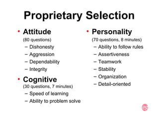 Proprietary Selection Attitude  (80 questions) Dishonesty Aggression Dependability Integrity Cognitive  (30 questions, 7 minutes) Speed of learning Ability to problem solve Personality (70 questions, 8 minutes) Ability to follow rules Assertiveness Teamwork Stability Organization Detail-oriented 