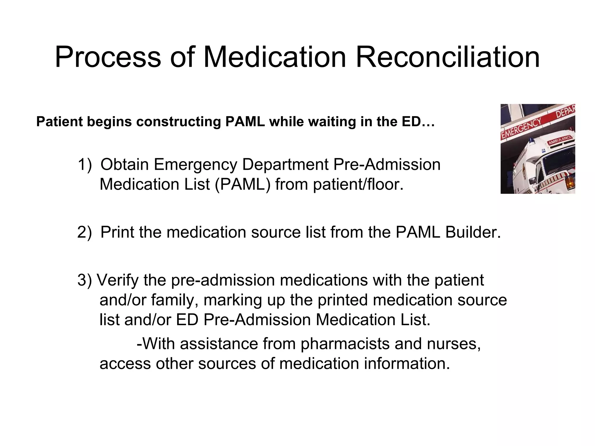 Process of Medication Reconciliation 1)    Obtain Emergency Department Pre-Admission Medication List (PAML) from patient/floor. 2)    Print the medication source list from the PAML Builder. 3) Verify the pre-admission medications with the patient and/or family, marking up the printed medication source list and/or ED Pre-Admission Medication List.  -With assistance from pharmacists and nurses, access other sources of medication information.   Patient begins constructing PAML while waiting in the ED… 