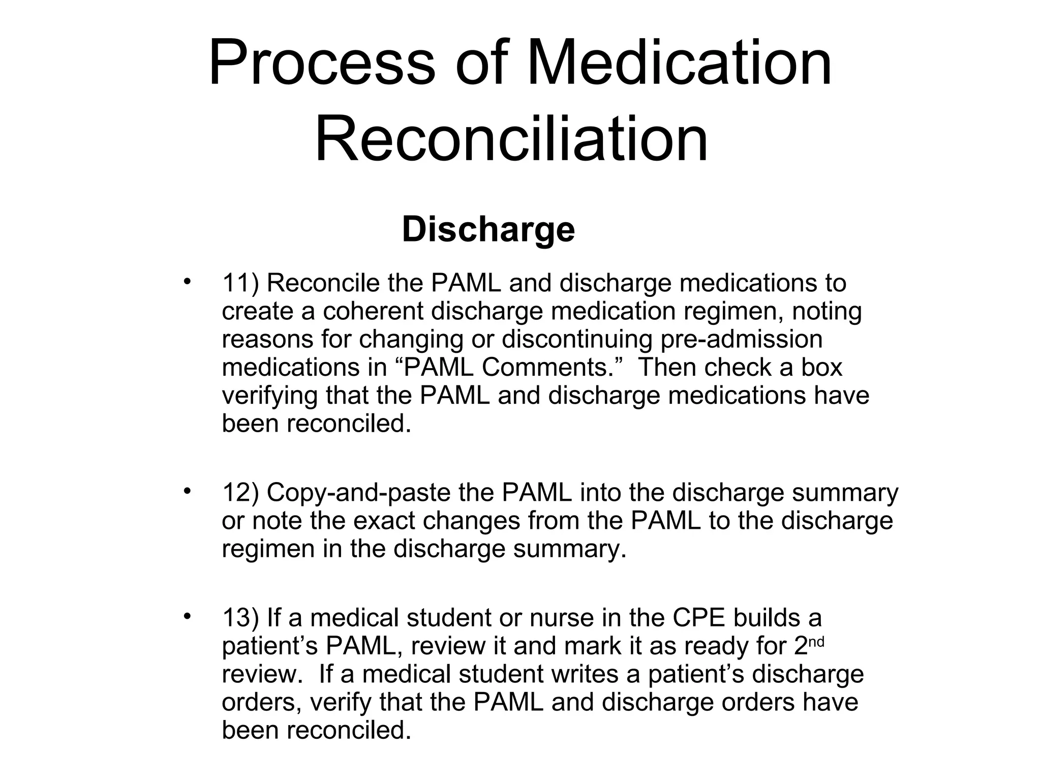Process of Medication Reconciliation  11) Reconcile the PAML and discharge medications to create a coherent discharge medication regimen, noting reasons for changing or discontinuing pre-admission medications in “PAML Comments.”  Then check a box verifying that the PAML and discharge medications have been reconciled. 12) Copy-and-paste the PAML into the discharge summary or note the exact changes from the PAML to the discharge regimen in the discharge summary. 13) If a medical student or nurse in the CPE builds a patient’s PAML, review it and mark it as ready for 2 nd  review.  If a medical student writes a patient’s discharge orders, verify that the PAML and discharge orders have been reconciled.  Discharge  