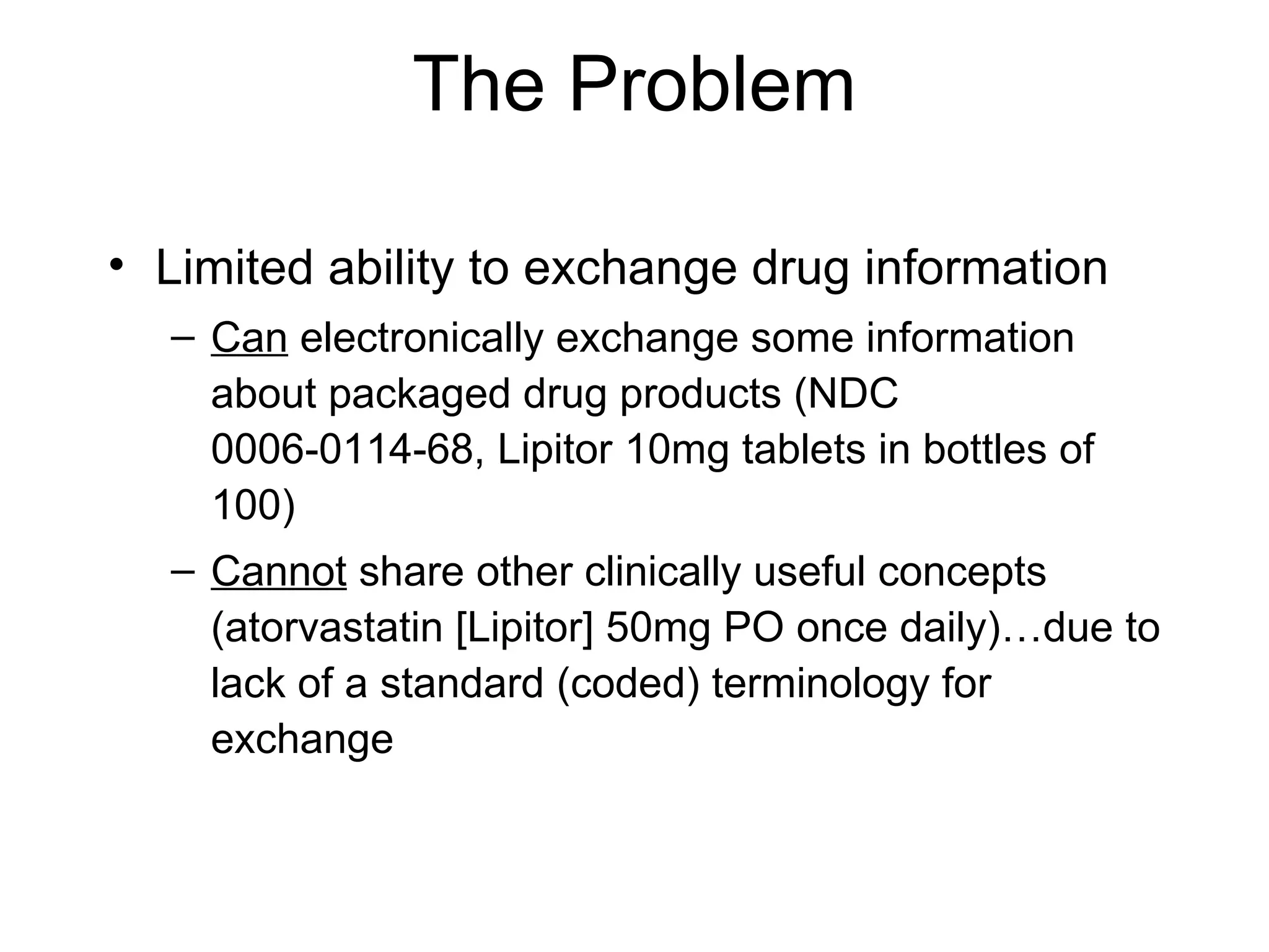 The Problem Limited ability to exchange drug information  Can  electronically exchange some information about packaged drug products (NDC   0006-0114-68, Lipitor 10mg tablets in bottles of 100)  Cannot  share other clinically useful concepts (atorvastatin [Lipitor] 50mg PO once daily)…due to lack of a standard (coded) terminology for exchange 