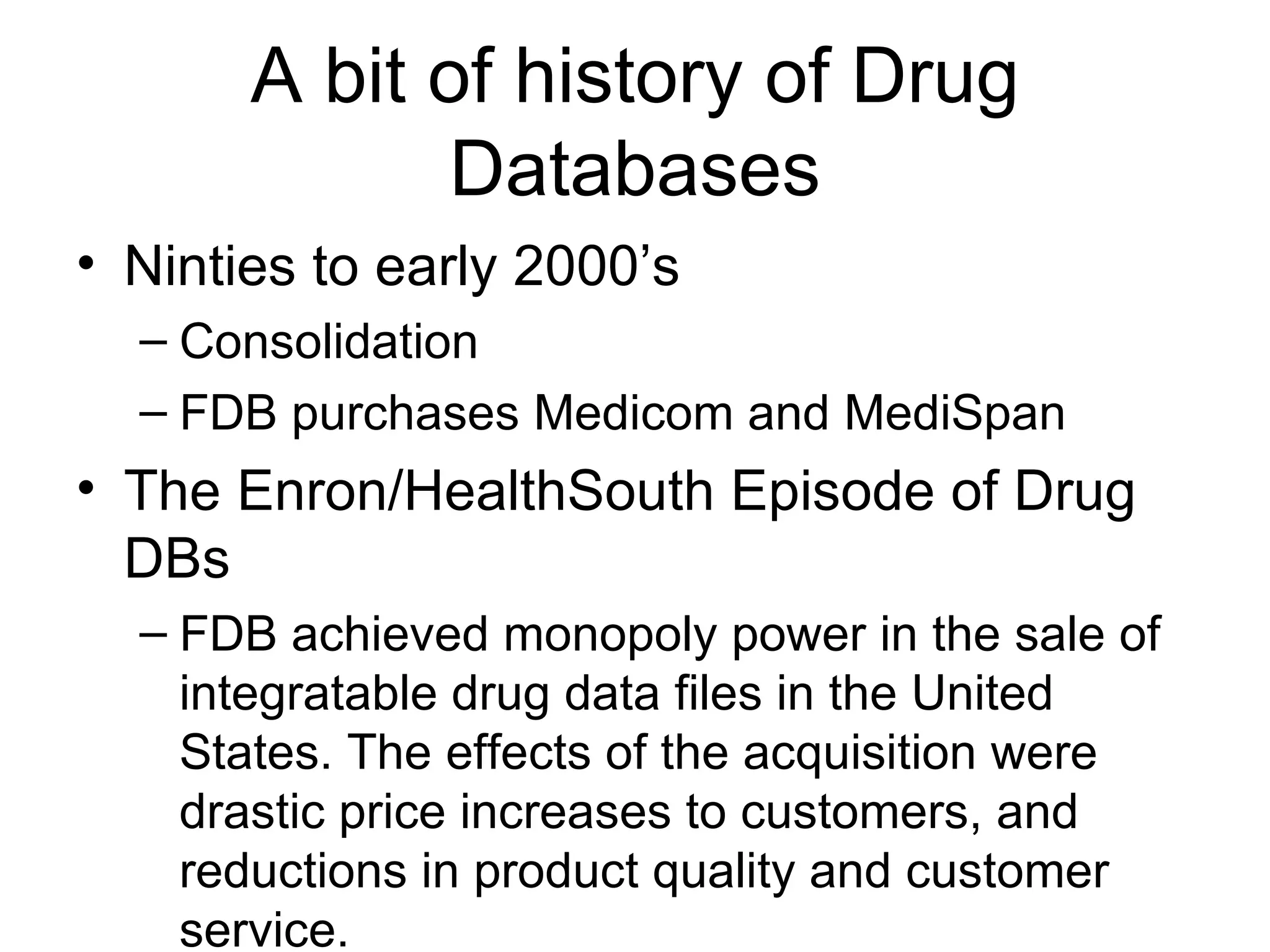 A bit of history of Drug Databases Ninties to early 2000’s Consolidation  FDB purchases Medicom and MediSpan The Enron/HealthSouth Episode of Drug DBs FDB achieved monopoly power in the sale of integratable drug data files in the United States. The effects of the acquisition were drastic price increases to customers, and reductions in product quality and customer service.  FTC disgorgement  Sale of Medispan to WK 