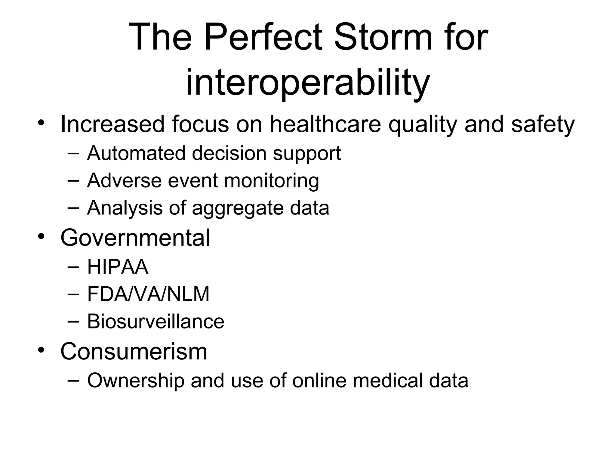 The Perfect Storm for interoperability Increased focus on healthcare quality and safety Automated decision support  Adverse event monitoring Analysis of aggregate data Governmental HIPAA FDA/VA/NLM Biosurveillance Consumerism Ownership and use of online medical data 