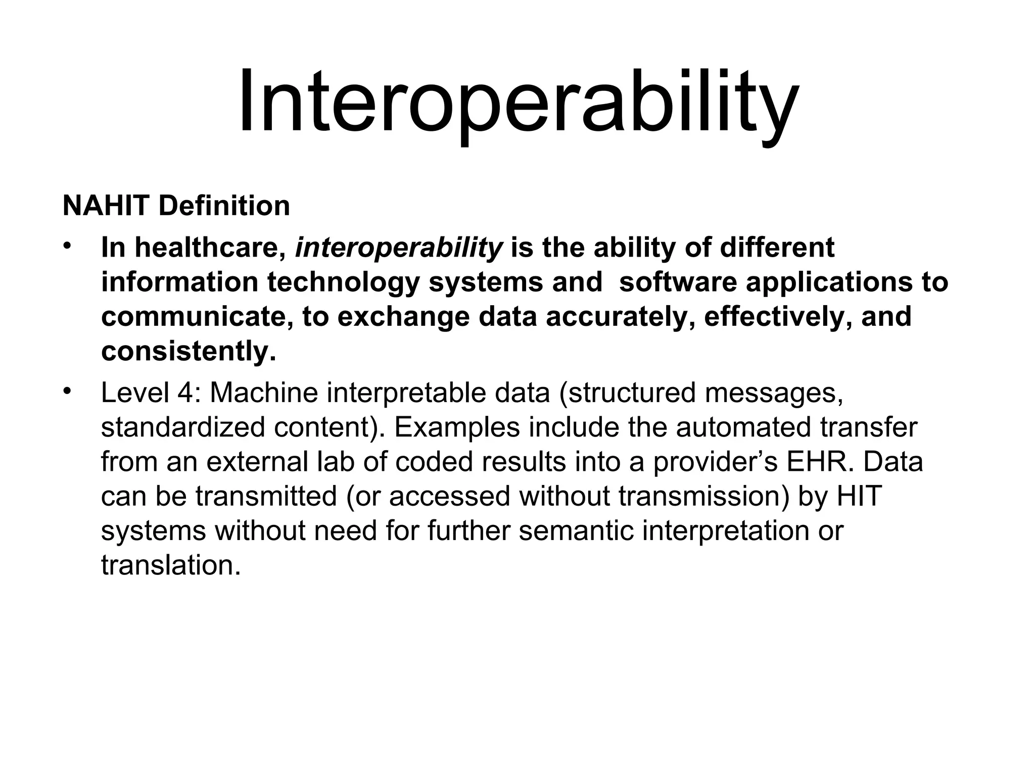 Interoperability NAHIT Definition In healthcare,  interoperability  is the ability of different information technology systems and  software applications to communicate, to exchange data accurately, effectively, and consistently. Level 4: Machine interpretable data (structured messages, standardized content). Examples include the automated transfer from an external lab of coded results into a provider’s EHR. Data can be transmitted (or accessed without transmission) by HIT systems without need for further semantic interpretation or translation. 
