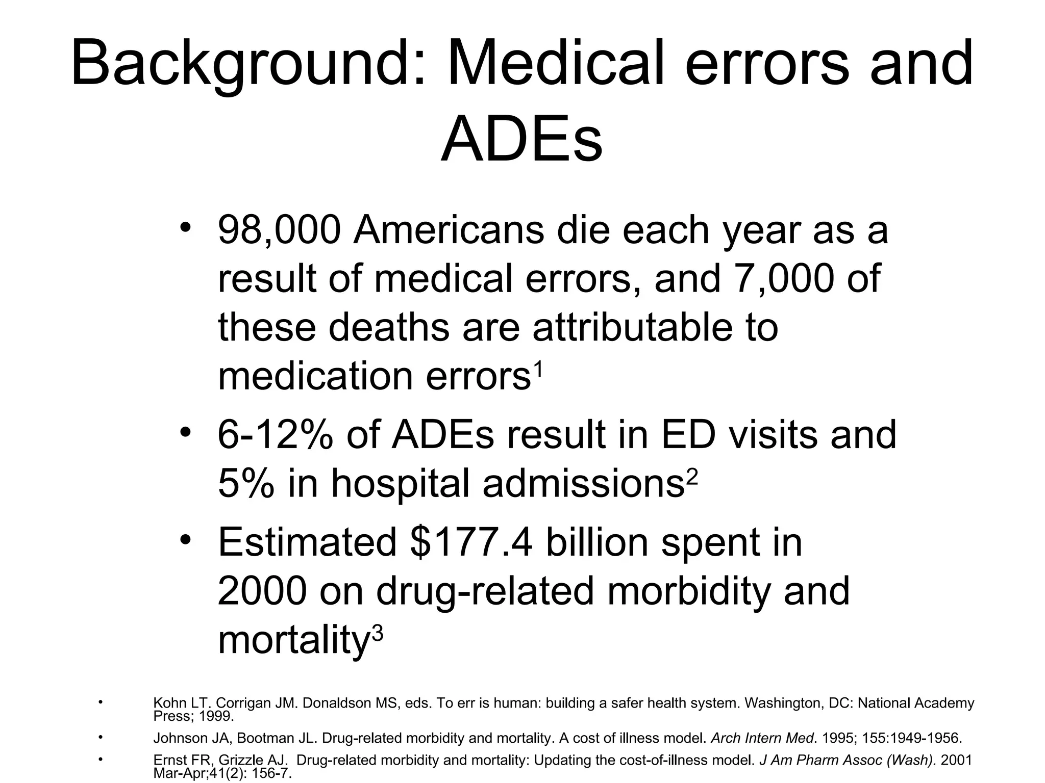 Background: Medical errors and ADEs 98,000 Americans die each year as a result of medical errors, and 7,000 of these deaths are attributable to medication errors 1 6-12% of ADEs result in ED visits and 5% in hospital admissions 2 Estimated $177.4 billion spent in 2000 on drug-related morbidity and mortality 3 Kohn LT. Corrigan JM. Donaldson MS, eds. To err is human: building a safer health system. Washington, DC: National Academy Press; 1999. Johnson JA, Bootman JL. Drug-related morbidity and mortality. A cost of illness model.  Arch Intern Med . 1995; 155:1949-1956. Ernst FR, Grizzle AJ.  Drug-related morbidity and mortality: Updating the cost-of-illness model.  J Am Pharm Assoc (Wash).  2001 Mar-Apr;41(2): 156-7. 