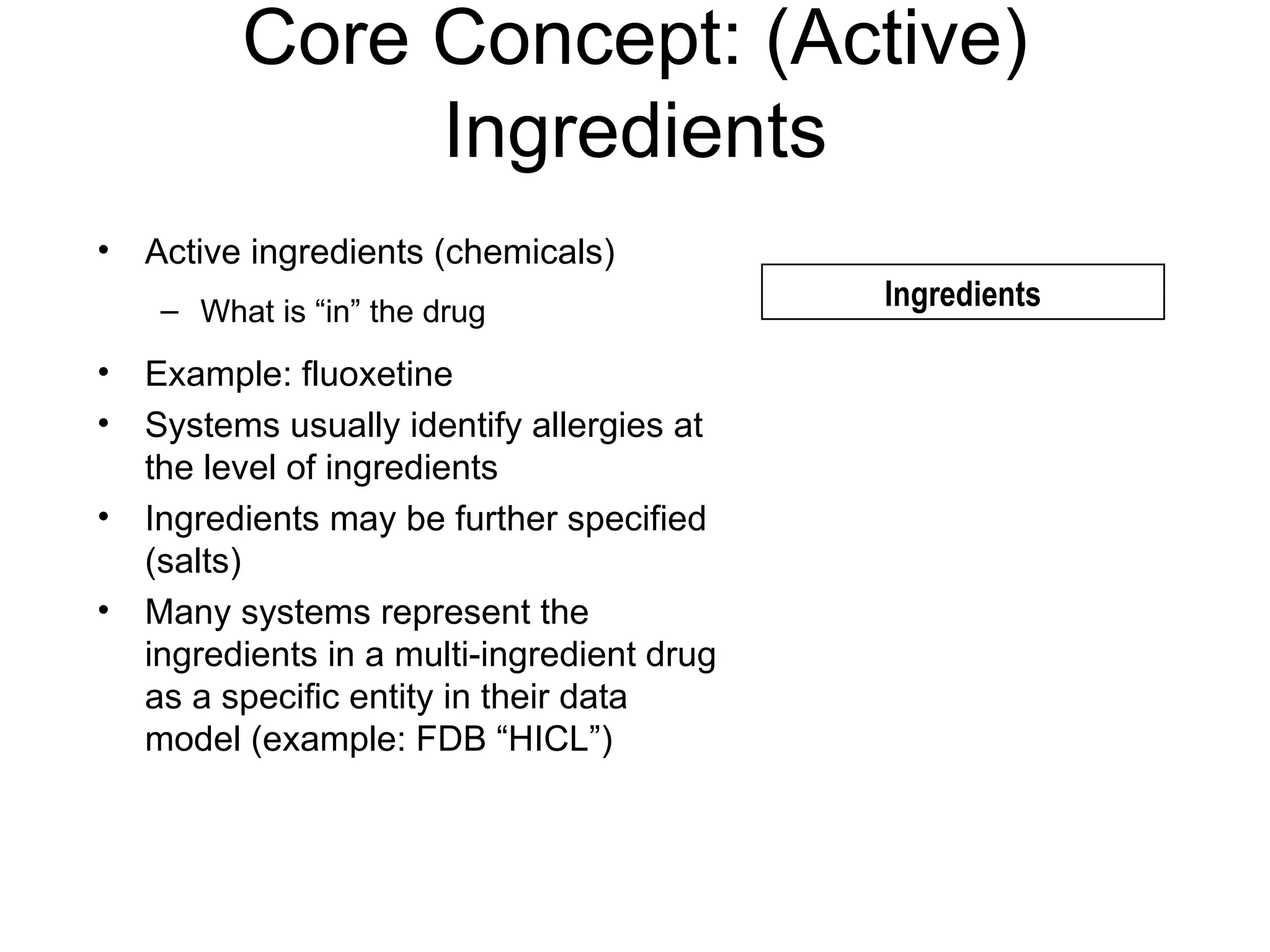 Core Concept: (Active) Ingredients Active ingredients (chemicals) What is “in” the drug Example: fluoxetine Systems usually identify allergies at the level of ingredients Ingredients may be further specified (salts) Many systems represent the ingredients in a multi-ingredient drug as a specific entity in their data model (example: FDB “HICL”) Ingredients 