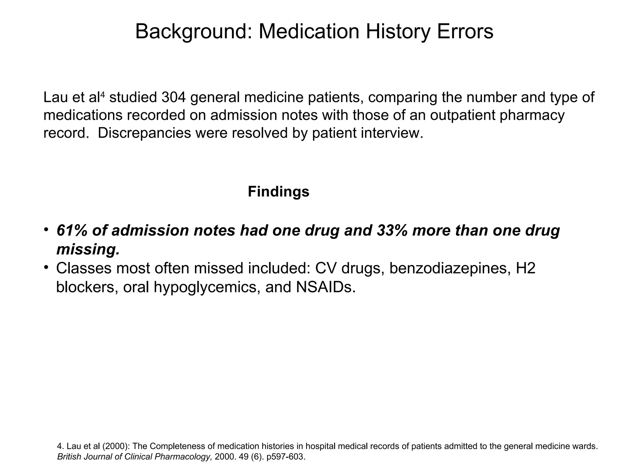 Background: Medication History Errors 61% of admission notes had one drug and 33% more than one drug missing. Classes most often missed included: CV drugs, benzodiazepines, H2 blockers, oral hypoglycemics, and NSAIDs.  4. Lau et al (2000): The Completeness of medication histories in hospital medical records of patients admitted to the general medicine wards.  British Journal of Clinical Pharmacology,  2000. 49 (6). p597-603. Lau et al 4  studied 304 general medicine patients, comparing the number and type of medications recorded on admission notes with those of an outpatient pharmacy record.  Discrepancies were resolved by patient interview. Findings 