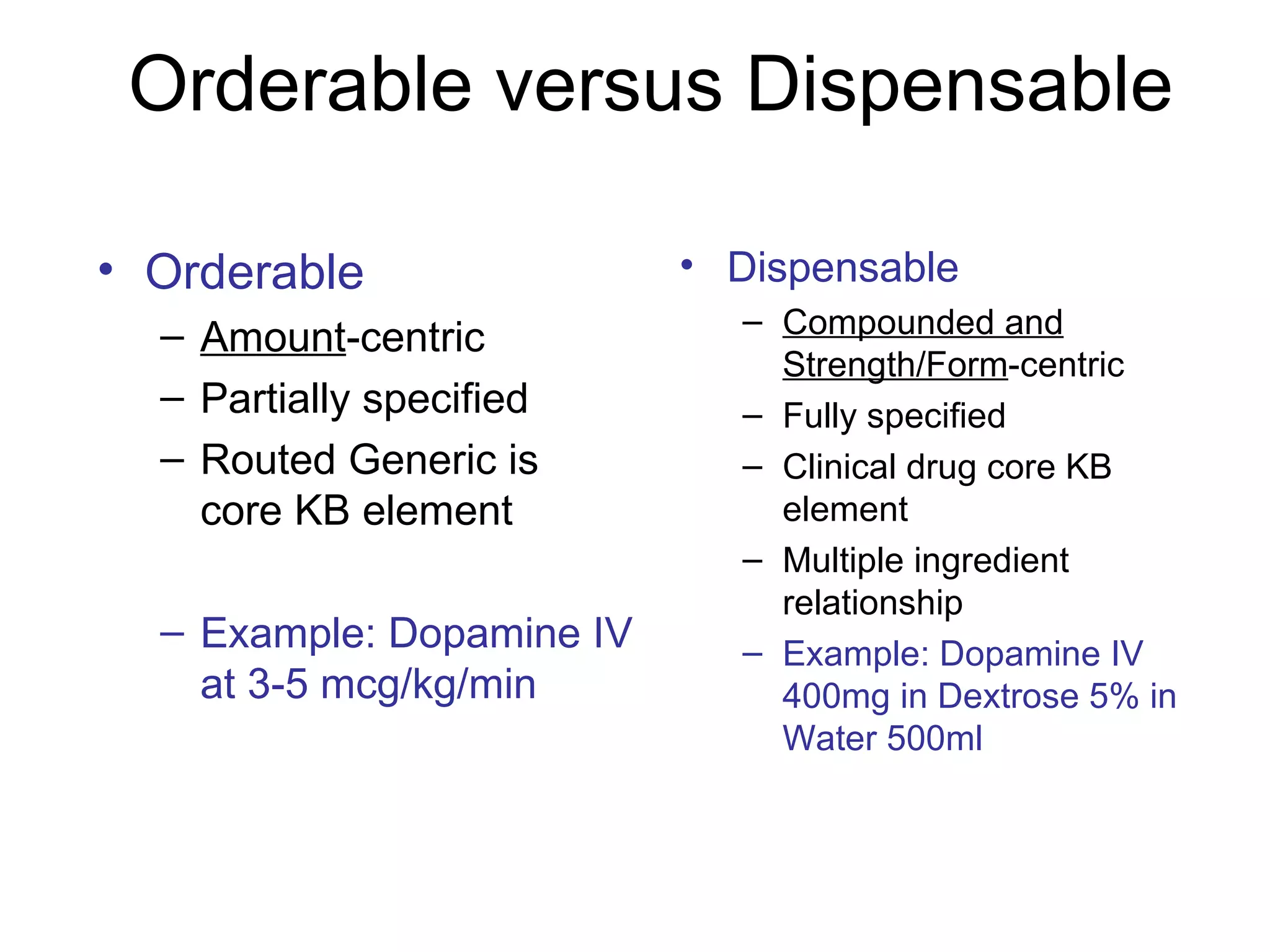 Orderable versus Dispensable  Orderable Amount -centric Partially specified  Routed Generic is core KB element Example: Dopamine IV at 3-5 mcg/kg/min Dispensable Compounded and Strength/Form -centric Fully specified Clinical drug core KB element Multiple ingredient relationship Example: Dopamine IV 400mg in Dextrose 5% in Water 500ml 