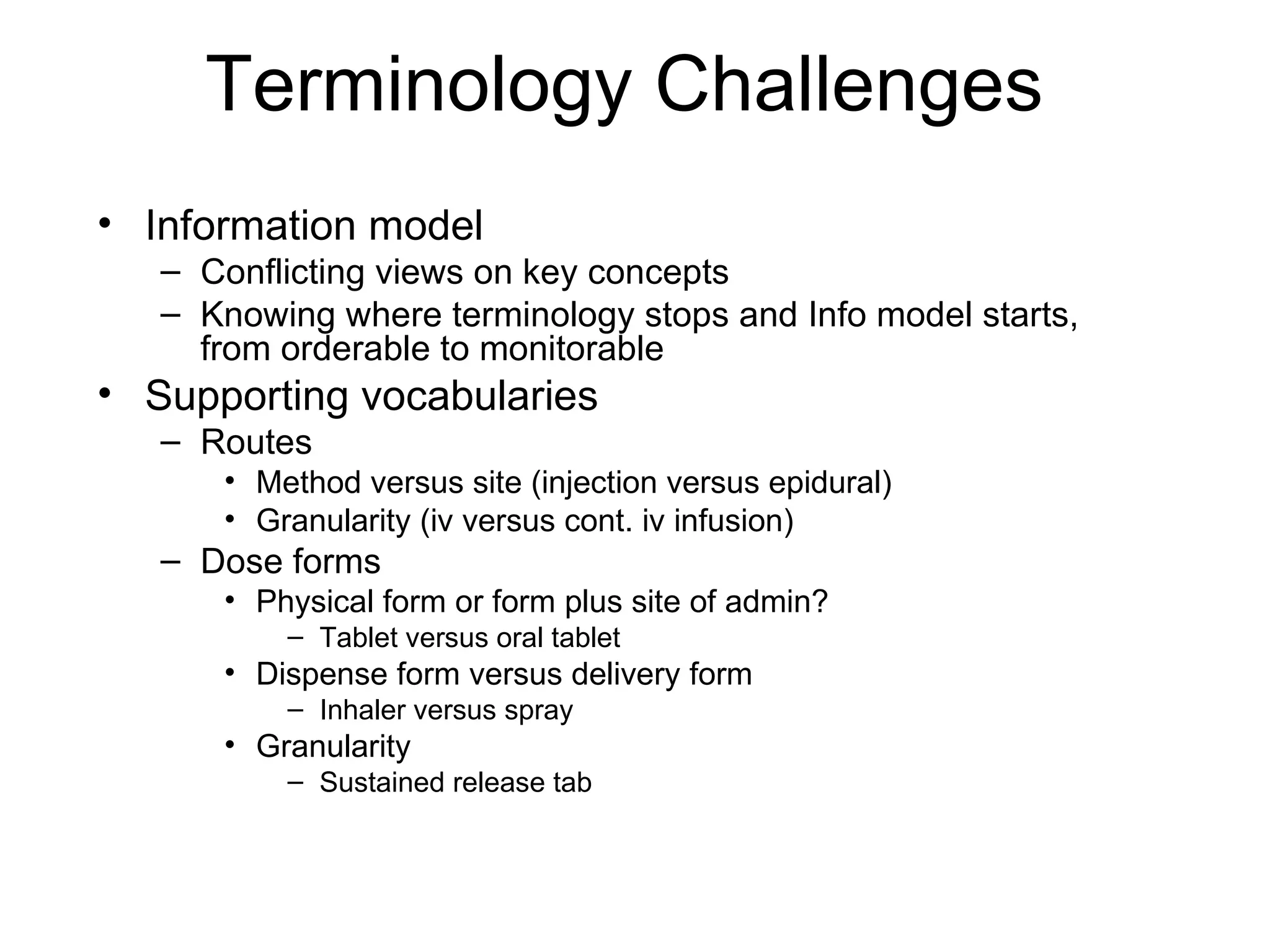 Terminology Challenges  Information model Conflicting views on key concepts Knowing where terminology stops and Info model starts, from orderable to monitorable Supporting vocabularies Routes Method versus site (injection versus epidural) Granularity (iv versus cont. iv infusion) Dose forms Physical form or form plus site of admin? Tablet versus oral tablet Dispense form versus delivery form Inhaler versus spray Granularity Sustained release tab  