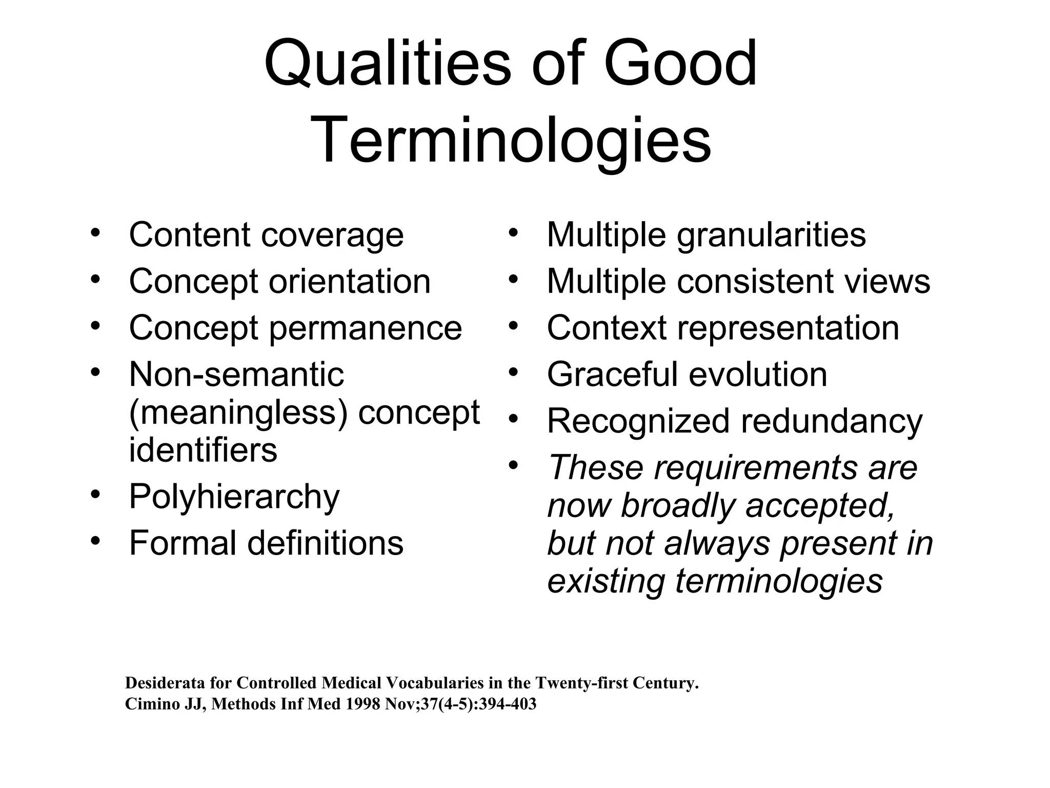 Qualities of Good Terminologies Content coverage Concept orientation Concept permanence Non-semantic (meaningless) concept identifiers Polyhierarchy  Formal definitions  Multiple granularities Multiple consistent views Context representation Graceful evolution Recognized redundancy These requirements are now broadly accepted, but not always present in existing terminologies Desiderata for Controlled Medical Vocabularies in the Twenty-first Century. Cimino JJ, Methods Inf Med 1998 Nov;37(4-5):394-403 