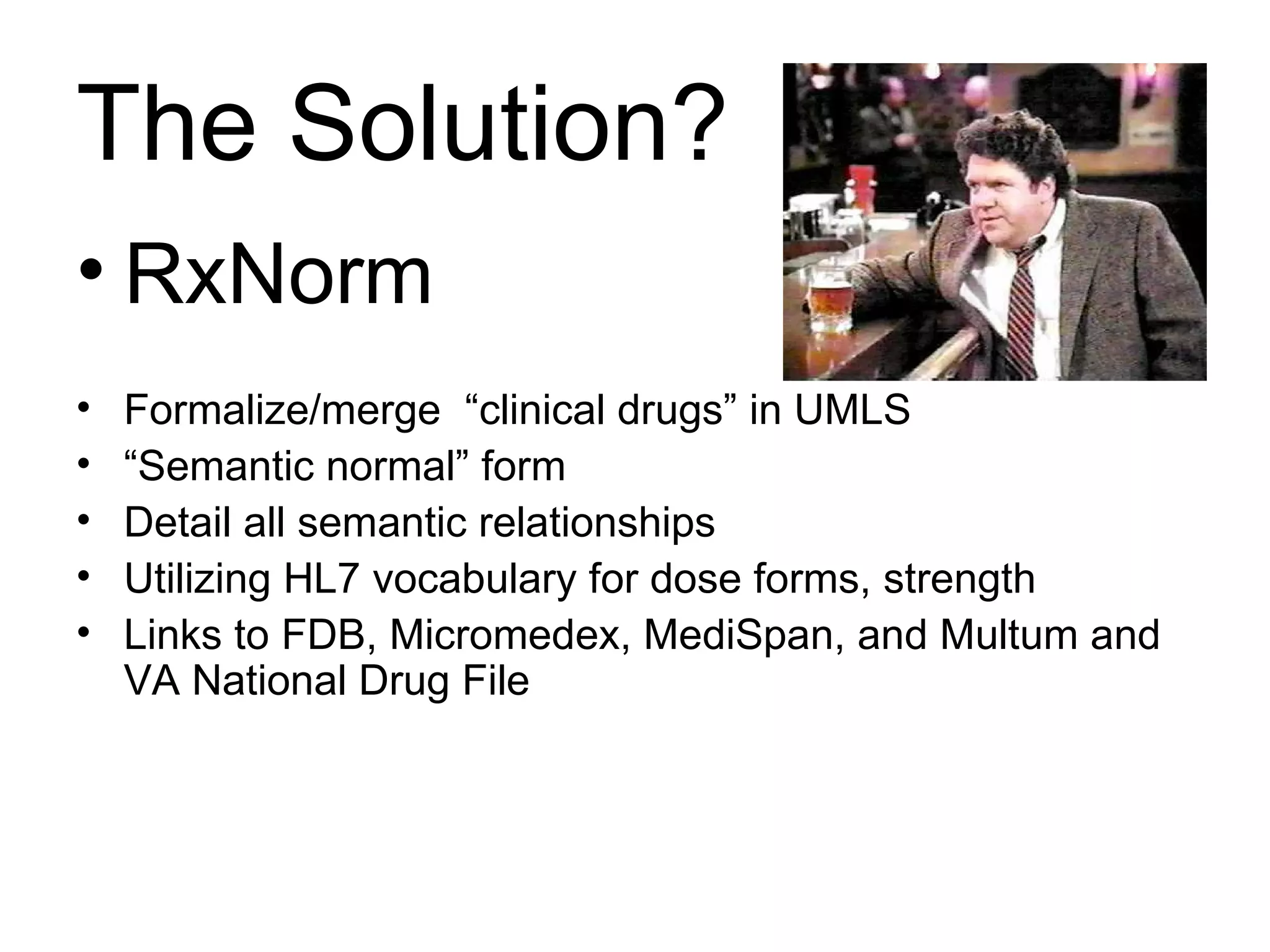 The Solution? RxNorm Formalize/merge  “clinical drugs” in UMLS  “ Semantic normal” form Detail all semantic relationships Utilizing HL7 vocabulary for dose forms, strength Links to FDB, Micromedex, MediSpan, and Multum and VA National Drug File 