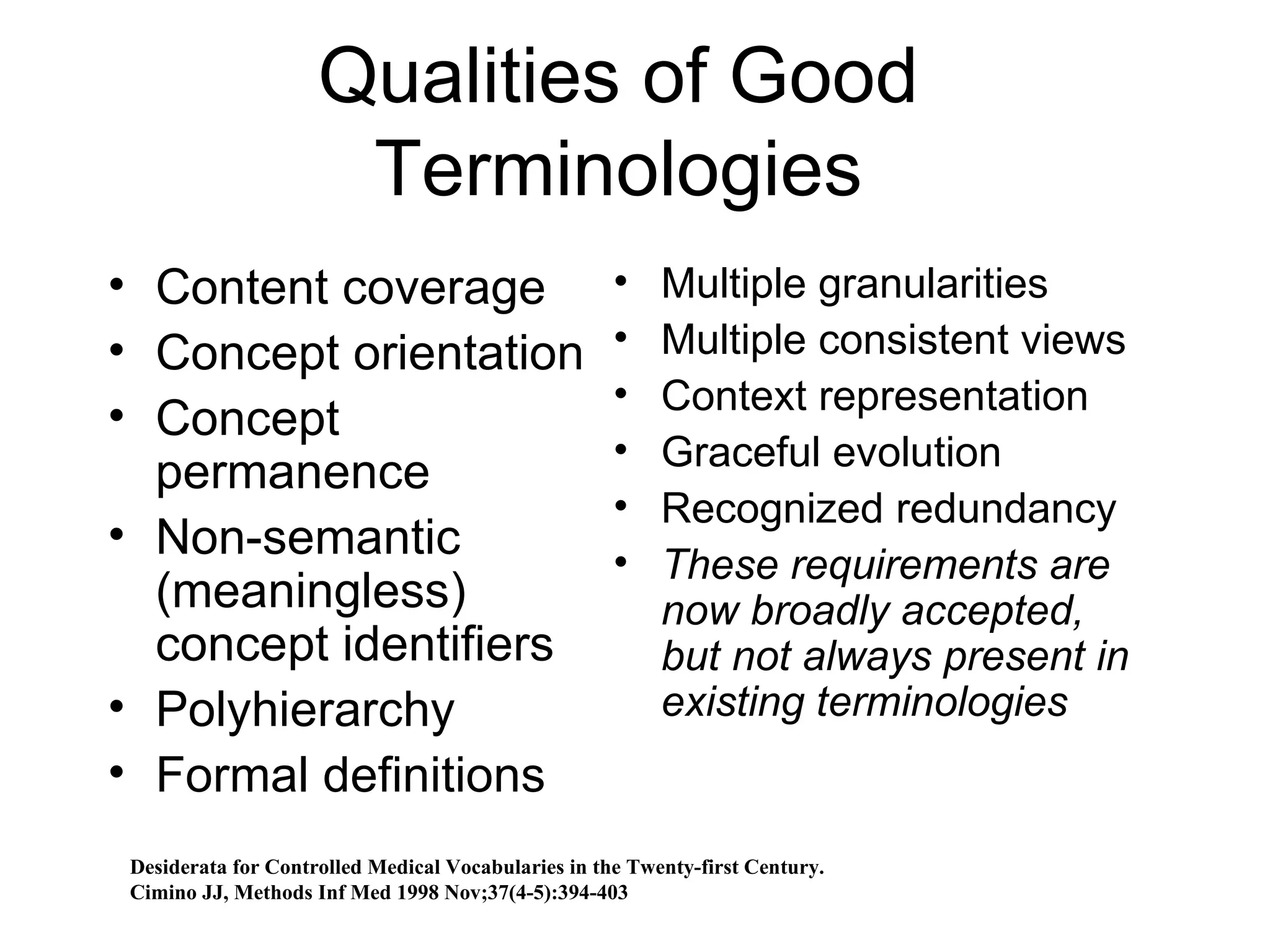 Qualities of Good Terminologies Content coverage Concept orientation Concept permanence Non-semantic (meaningless) concept identifiers Polyhierarchy  Formal definitions  Multiple granularities Multiple consistent views Context representation Graceful evolution Recognized redundancy These requirements are now broadly accepted, but not always present in existing terminologies Desiderata for Controlled Medical Vocabularies in the Twenty-first Century. Cimino JJ, Methods Inf Med 1998 Nov;37(4-5):394-403 