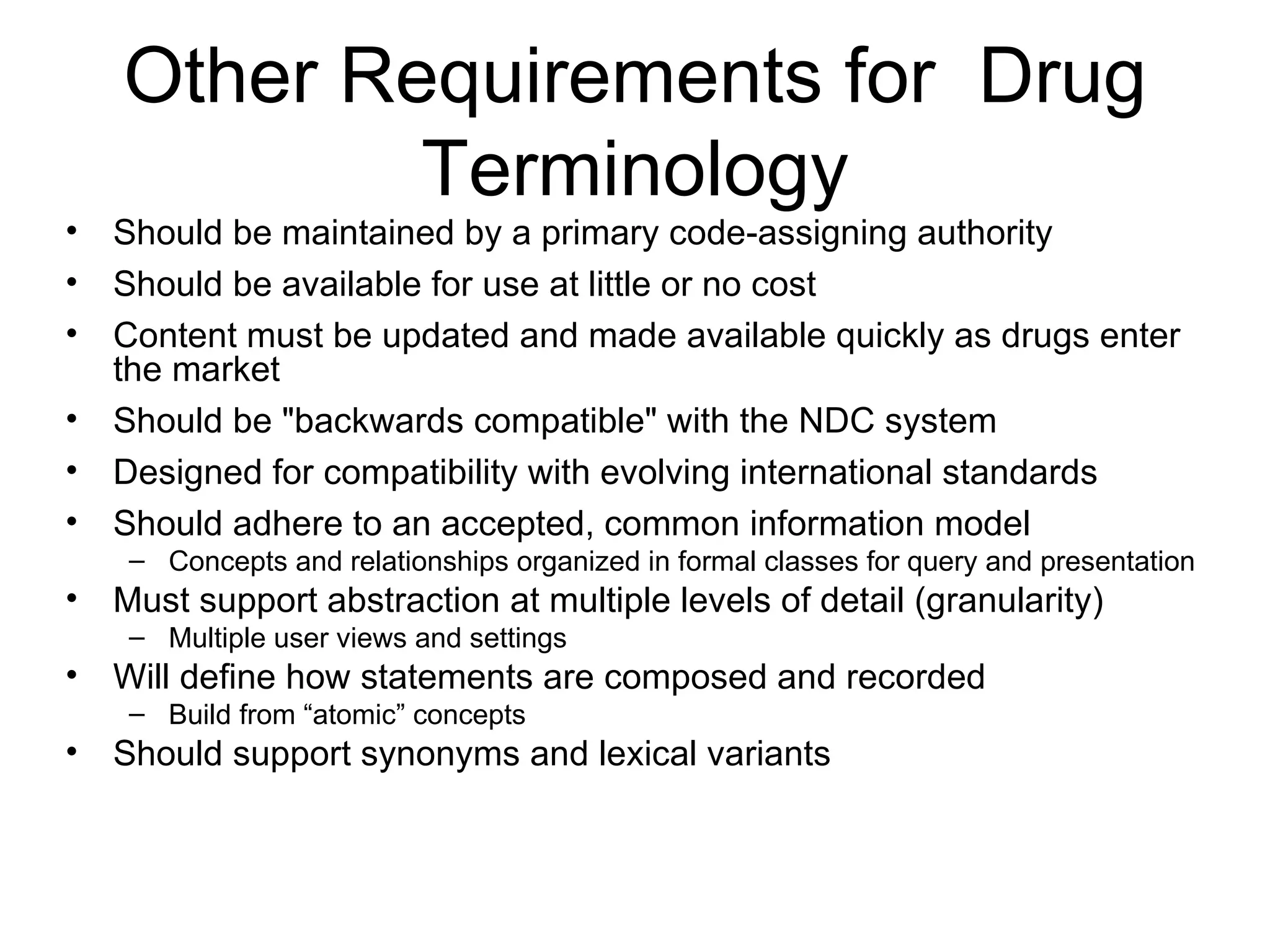 Other Requirements for  Drug Terminology Should be maintained by a primary code-assigning authority Should be available for use at little or no cost Content must be updated and made available quickly as drugs enter the market Should be "backwards compatible" with the NDC system Designed for compatibility with evolving international standards  Should adhere to an accepted, common information model Concepts and relationships organized in formal classes for query and presentation Must support abstraction at multiple levels of detail (granularity)  Multiple user views and settings Will define how statements are composed and recorded Build from “atomic” concepts Should support synonyms and lexical variants 
