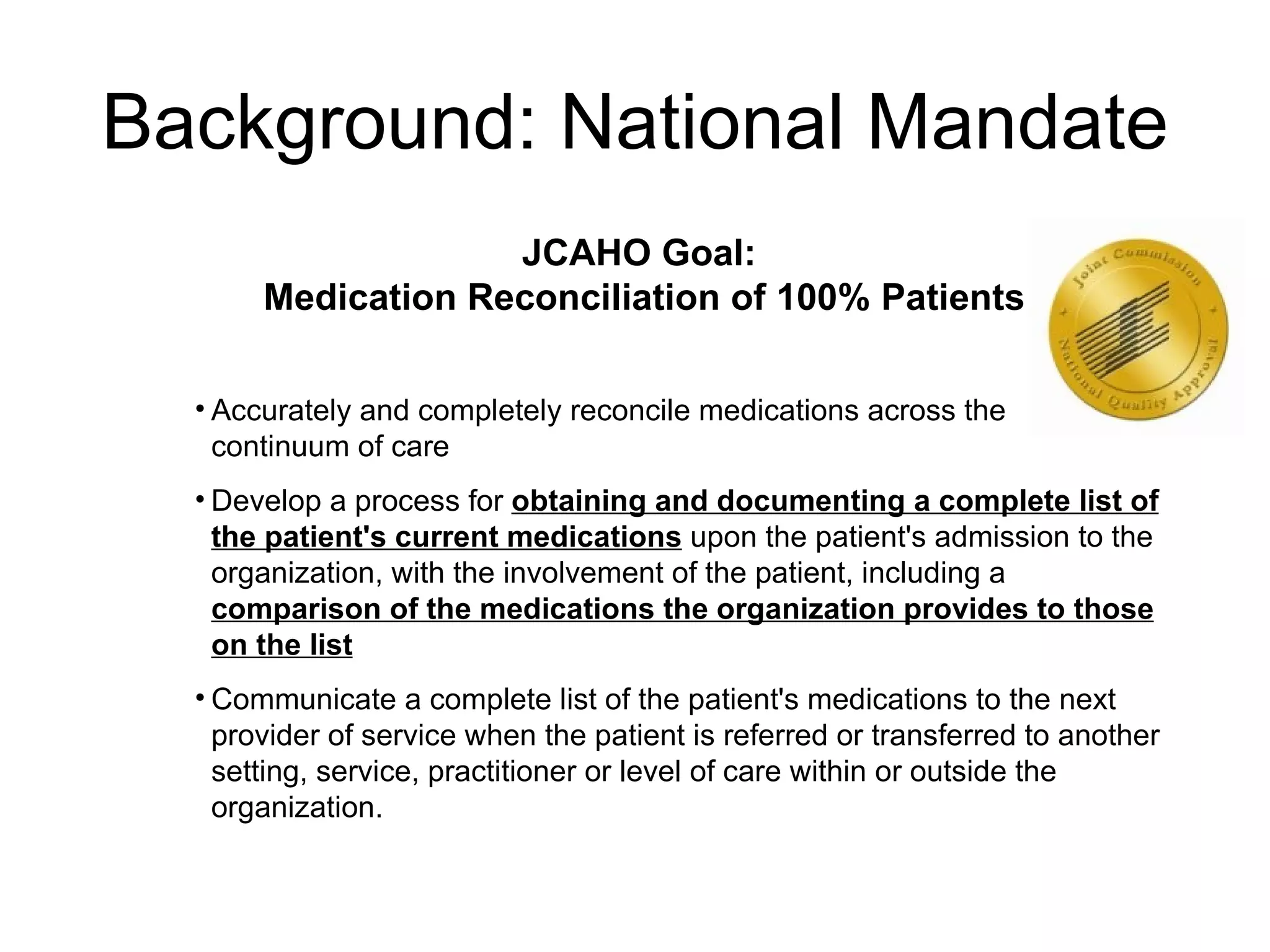 Background: National Mandate JCAHO Goal:  Medication Reconciliation of 100% Patients Accurately and completely reconcile medications across the  continuum of care Develop a process for  obtaining and documenting a complete list of the patient's current medications  upon the patient's admission to the organization, with the involvement of the patient, including a  comparison of the medications the organization provides to those on the list Communicate a complete list of the patient's medications to the next provider of service when the patient is referred or transferred to another setting, service, practitioner or level of care within or outside the organization.  