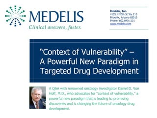 Medelis, Inc. 
                                          4105 N 20th St Ste 215 
                                          Phoenix, Arizona 85016 
                                          Phone: 602.840.1101 
                                          www.medelis.com 




“Context of Vulnerability” – 
A Powerful New Paradigm in 
Targeted Drug Development 

  A Q&A with renowned oncology investigator Daniel D. Von 
  Hoff, M.D., who advocates for “context of vulnerability,” a 
  powerful new paradigm that is leading to promising 
  discoveries and is changing the future of oncology drug 
  development.
 