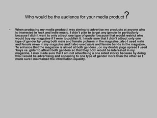 Who would be the audience for your media product ?  When producing my media product I was aiming to advertise my products at anyone who is interested in rock and indie music. I didn’t plan to target any gender in particularly because I didn’t want to only attract one type of gender because that would restrict who would buy my magazine if I were to publish it. I made sure that I didn’t attract only one type of gender by using both male and female pictures in the magazine ,also I used male and female news in my magazine and I also used male and female bands in the magazine. To enhance that the magazine is aimed at both genders , on my double page spread I used ‘boys vs. girls’ to attract both genders so that they both would be interested in my magazine. I also made sure that I am not advertising a one sided storey because by doing this I would be advertising and appealing to one type of gender more than the other so I made sure I maintained the information equality. 