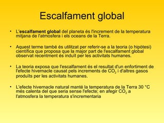 Escalfament global L' escalfament global  del planeta és l'increment de la temperatura mitjana de l'atmosfera i els oceans de la Terra.  Aquest terme també és utilitzat per referir-se a la teoria (o hipòtesi) científica que proposa que la major part de l'escalfament global observat recentment és induït per les activitats humanes.  La teoria exposa que l'escalfament és el resultat d'un enfortiment de l'efecte hivernacle causat pels increments de CO 2  i d'altres gasos produïts per les activitats humanes. L'efecte hivernacle natural manté la temperatura de la Terra 30 °C més calenta del que seria sense l'efecte; en afegir CO 2  a l'atmosfera la temperatura s'incrementaria 