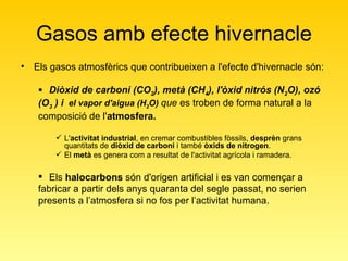 Gasos amb efecte hivernacle Els gasos atmosfèrics que contribueixen a l'efecte d'hivernacle són:  Diòxid de carboni (CO 2 ), metà (CH 4 ), l'òxid nitrós (N 2 O), ozó (O 3  ) i  el vapor d'aigua (H 2 O)  que   es troben de forma natural a la composició de l' atmosfera.   L' activitat industrial , en cremar combustibles fòssils,  desprèn  grans quantitats de  diòxid de carboni  i també  òxids de nitrogen . El  metà  es genera com a resultat de l'activitat agrícola i ramadera.  Els  halocarbons  són d'origen artificial i es van començar a fabricar a partir dels anys quaranta del segle passat, no serien presents a l’atmosfera si no fos per l’activitat humana. 