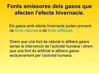 Fonts emissores dels gasos que afecten l'efecte hivernacle. Els gasos amb efecte hivernacle poden provenir de  fonts naturals  o de  fonts artificials .  Direm que una font és natural si allibera gasos  sense la intervenció de l’activitat humana i direm que una font és artificial si allibera gasos exclusivament per l’activitat humana. 