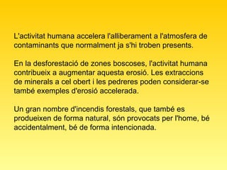 L'activitat humana accelera l'alliberament a l'atmosfera de contaminants que normalment ja s'hi troben presents. En la desforestació de zones boscoses, l'activitat humana contribueix a augmentar aquesta erosió. Les extraccions de minerals a cel obert i les pedreres poden considerar-se també exemples d'erosió accelerada.  Un gran nombre d'incendis forestals, que també es produeixen de forma natural, són provocats per l'home, bé accidentalment, bé de forma intencionada.  